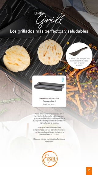 15
Los grillados más perfectos y saludables
LÍNEA
Grill
Cod. 38734372
URBAN GRILL 49x27cm
Comensales: 6
Pieza de diseño vanguardista en el
territorio de los grills y biferas, con
gran capacidad de cocción gracias a
su superficie longilínea cubriendo dos
hornallas de la cocina.
Su fuerte personalidad está
determinada por las paredes laterales
rectas que le confieren fortaleza y
presencia en la cocina.
Destaca por su concepción funcional
y práctica.
El Urban Grill incluyen una
espátula dentada. Ideal
para preparar
y servir.
 