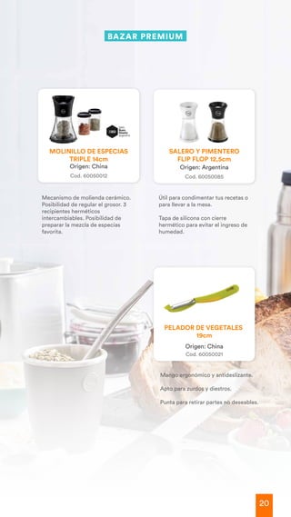 20
Mango ergonómico y antideslizante.
Apto para zurdos y diestros.
Punta para retirar partes no deseables.
Origen: China
Cod. 60050021
PELADOR DE VEGETALES
19cm
BAZAR
Mecanismo de molienda cerámico.
Posibilidad de regular el grosor. 3
recipientes herméticos
intercambiables. Posibilidad de
preparar la mezcla de especias
favorita.
Útil para condimentar tus recetas o
para llevar a la mesa.
Tapa de silicona con cierre
hermético para evitar el ingreso de
humedad.
Origen: Argentina
Cod. 60050085
SALERO Y PIMENTERO
FLIP FLOP 12,5cm
Origen: China
Cod. 60050012
MOLINILLO DE ESPECIAS
TRIPLE 14cm
BAZAR PREMIUM
 