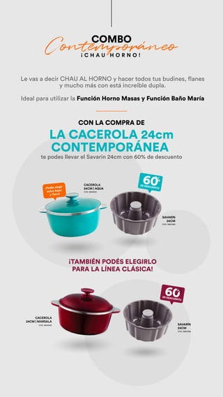 CONTEMPORÁNEA
te podes llevar el Savarin 24cm con 60% de descuento
¡ C H A U H O R N O !
¡Podés elegir
entre Aqua
y Terra!
60
%
DE DESCUENTO
60
%
DE DESCUENTO
CACEROLA
24CM | AQUA
COD. 38452412
SAVARÍN
24CM
COD. 38801385
SAVARÍN
24CM
COD. 38801385
COMBO
Contemporáneo
Le vas a decir CHAU AL HORNO y hacer todos tus budines, flanes
y mucho más con está increíble dupla.
Ideal para utilizar la Función Horno Masas y Función Baño María
LA CACEROLA 24cm
CON LA COMPRA DE
¡TAMBIÉN PODÉS ELEGIRLO
PARA LA LÍNEA CLÁSICA!
CACEROLA
24CM | MARSALA
COD. 38402451
 
