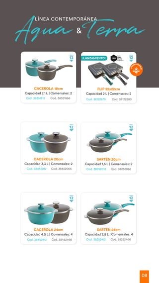 08
LÍNEA CONTEMPORÁNEA
Aqua Terra
&
Cod. 38351812 Cod. 38351866
CACEROLA 18cm
Capacidad 2,1 L | Comensales: 2
CACEROLA 20cm
Capacidad 3,3 L | Comensales: 2
SARTÉN 20cm
Capacidad 1,6 L | Comensales: 2
SARTÉN 24cm
Capacidad 2,8 L | Comensales: 4
CACEROLA 24cm
Capacidad 4.5 L | Comensales: 4
Cod. 38452012 Cod. 38452066
Cod. 38452412 Cod. 38452466
Cod. 38252012 Cod. 38252066
Cod. 38252412 Cod. 38252466
FLIP 22x22cm
Capacidad 2 L | Comensales: 2
Cod. 38122879 Cod. 38122880
¡
D
E
SMONTA
B
L
E
!
¡LANZAMIENTO!
 