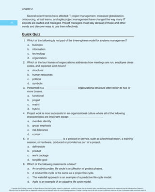 $IBQUFS

One reason for increased interest in Agile is the hope that it will somehow make
project management easier. Many books, courses, and consultants are capitalizing on this
“new” approach. However, seasoned project managers understand that they have always
had the option of customizing how they run projects. They also know that project man-
agement is not easy, even when using Agile.
As you can see, working as an IT project manager or team member is an exciting and
challenging job. The excitement and challenge come from the focus on successfully com-
pleting projects that will have a positive impact on the organization as a whole.
C A S E W R A P - U P
After several people voiced concerns about the tablet idea at the faculty meeting, the
president of the college directed that a committee be created to formally review the con-
cept of requiring students to have tablets. Because the college was dealing with several
important enrollment-related issues, the president named the vice president of enroll-
ment to head the committee. Other people soon volunteered or were assigned to the
committee, including Tom Walters as head of Information Technology, the director of the
adult education program, the chair of the Computer Science department, and the chair of
the History department. The president also insisted that the committee include at least
two members of the student body. The president knew everyone was busy, and he ques-
tioned whether the tablet idea was a high-priority issue for the college. He directed the
committee to present a proposal at next month’s faculty meeting, either to recommend
creating a formal project team to fully investigate requiring tablets or to recommend ter-
minating the concept. At the next faculty meeting, few people were surprised to hear the
recommendation to terminate the concept. Tom Walters learned that he had to pay much
more attention to the needs of the entire college before proceeding with detailed IT plans.
Copyright 2016 Cengage Learning. All Rights Reserved. May not be copied, scanned, or duplicated, in whole or in part. Due to electronic rights, some third party content may be suppressed from the eBook and/or eChapter(s).
Editorial review has deemed that any suppressed content does not materially affect the overall learning experience. Cengage Learning reserves the right to remove additional content at any time if subsequent rights restrictions require it.
 