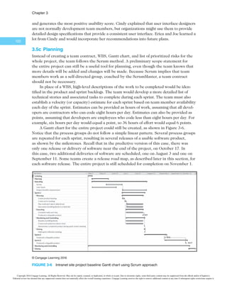 $IBQUFS
120
(continued)
1. Product owner
creates
prioritized wish
list or backlog
Planning
Product
backlog
2. Project team
creates sprint
backlog
3. Teams have daily
Scrum meetings
during each 2–4
week sprint
4. Sprint results
in a useful
product
1.
2.
3.
4.
5.
6.
etc.
Sprint
review
and
Sprint
retro-
spective
Repeat steps 1–4 until complete
1.
2.
Sprint
backlog
Potentially
shippable
product
increment
24
hours
Daily Scrum
Sprint
2–4
weeks
Executing Closing
Monitoring and
controlling
¥$FOHBHF-FBSOJOH
FIGURE 3-5 4DSVNGSBNFXPSLBOEUIFQSPDFTTHSPVQT
TABLE 3-18 6OJRVFTDSVNBDUJWJUJFTCZQSPDFTTHSPVQ
Initiating:
t Determine roles
t Decide how many sprints will compose each release and the scope of software to deliver
Planning:
t Create product backlog
t Create sprint backlog
t Create release backlog
t Plan work each day in the daily Scrum
t Document stumbling blocks in a list
Executing:
t Complete tasks each day during sprints
t Produce a shippable product at the end of each sprint
the sprint retrospective would fit under closing. Initiating the entire project is a phase that
falls outside the Scrum framework in this example.
Table 3-18 summarizes some of the unique Scrum activities by each process group.
The following sections provide more detail on these activities.
Copyright 2016 Cengage Learning. All Rights Reserved. May not be copied, scanned, or duplicated, in whole or in part. Due to electronic rights, some third party content may be suppressed from the eBook and/or eChapter(s).
Editorial review has deemed that any suppressed content does not materially affect the overall learning experience. Cengage Learning reserves the right to remove additional content at any time if subsequent rights restrictions require it.
 