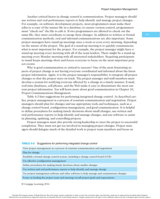 1SPKFDU*OUFHSBUJPO.BOBHFNFOU

4.8a Change Control on IT Projects
From the 1950s to the 1980s, IT was often referred to as data automation or data process-
ing. At that time, a widely held view of project management was that the project team
should strive to do exactly what it planned, on time and within budget. The problem with
this view was that project teams could rarely meet original project goals, especially for
projects that used new technologies. Stakeholders rarely agreed up front on the scope of
the project or what the finished product should look like. Time and cost estimates created
early in a project were rarely accurate.
Beginning in the 1990s, most project managers and top management realized that
project management is a process of constant communication and negotiation about
project objectives and stakeholder expectations. This view assumes that changes hap-
pen throughout the project life cycle and recognizes that changes are often beneficial
to some projects. For example, if a project team member discovers a new hardware
or software technology that could satisfy customers’ needs for less time and money,
the project team and key stakeholders should be open to making major changes in
the project.
All projects will have some changes, and managing them is a key issue in project
management, especially for IT projects. Many IT projects involve the use of hardware and
software that is updated frequently. To continue the example from earlier in this section,
the initial plan for ordering the server might have identified a model that used cutting-
edge technology at the time. If the actual server order occurred six months later, it is quite
possible that a more powerful server could be available at the same cost. This example
illustrates a positive change. On the other hand, the server manufacturer specified in the
project plan could go out of business, which would result in a negative change. IT project
managers should be accustomed to such changes and build some flexibility into their proj-
ect plans and execution. Customers for IT projects should also be open to meeting project
objectives in different ways.
Some changes might make sense but be too large to fit into a current project. Remem-
ber that projects have scope, time, cost, and other goals, and changes often affect those
goals. If the organization wants to meet time and cost goals, for example, it must control
changes to the project’s scope. Organizations often decide to document some change
requests and include them in an upgrade to the current project.
Even if project managers, project teams, and customers are flexible, it is important
that projects have a formal change control system. This formal system is necessary to plan
for managing change.
4.8b Change Control System
A change control system is a formal, documented process that describes when and how of-
ficial project documents may be changed. It also describes the people authorized to make
changes, the paperwork required for these changes, and any automated or manual track-
ing systems the project will use. A change control system often includes a change control
board, configuration management, and a process for communicating changes.
A change control board (CCB) is a formal group of people responsible for approving
or rejecting changes to a project. The primary functions of a CCB are to provide guidelines
for preparing change requests, evaluating change requests, and managing the implemen-
tation of approved changes. An organization could have key stakeholders for the entire
Copyright 2016 Cengage Learning. All Rights Reserved. May not be copied, scanned, or duplicated, in whole or in part. Due to electronic rights, some third party content may be suppressed from the eBook and/or eChapter(s).
Editorial review has deemed that any suppressed content does not materially affect the overall learning experience. Cengage Learning reserves the right to remove additional content at any time if subsequent rights restrictions require it.
 