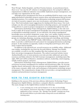 Preface
xx
Went Wrong?, Media Snapshot, and Best Practice features. As practitioners know,
there is no “one size fits all” solution to managing projects. By seeing how different
organizations in different industries successfully implement project management, you
can help your organization do the same.
Although project management has been an established field for many years, man-
aging information technology projects requires ideas and information that go beyond
standard practices. For example, many information technology projects fail because
of a lack of executive support, poor user involvement, and unclear business objec-
tives. This book includes many suggestions for dealing with these issues. New tech-
nologies can also aid in managing information technology projects, and examples of
using software to assist in project management are included throughout the book.
Information Technology Project Management, Eighth Edition, is the only text-
book to apply all 10 project management knowledge areas and all five process groups
to information technology projects. As you will learn, the project management
knowledge areas are project integration, scope, time, cost, quality, human resource,
communications, risk, procurement, and stakeholder management. The five process
groups are initiating, planning, executing, monitoring and controlling, and closing.
This text builds on the PMBOK® Guide, Fifth Edition, an American National Stan-
dard, to provide a solid framework and context for managing information technology
projects. It also includes an appendix, Guide to Using Microsoft Project 2013, that
many readers find invaluable.
In addition to the physical text, several resources are available online. Additional
case studies, including the one from the Seventh Edition, Manage Your Health,
are available, as well as over fifty template files that students can use to create
their own project management documents. The author’s personal website (www
.kathyschwalbe.com or www.pmtexts.com) also provides additional, up-to-date
resources and links related to the field of project management, including topics like
Agile, PMP and CAPM certification, simulation software, leadership, mind mapping,
sample student projects, and more.
Information Technology Project Management, Eighth Edition, provides practi-
cal lessons in project management for students and practitioners alike. By weaving
together theory and practice, this text presents an understandable, integrated view
of the many concepts, skills, tools, and techniques of information technology project
management. The comprehensive design of the text provides a strong foundation for
students and practitioners in project management.
N E W T O T H E E I G H T H E D I T I O N
Building on the success of the previous editions, Information Technology Project
Management, Eighth Edition, introduces a uniquely effective combination of features.
The main changes in the Eighth Edition include the following:
t A new running case at the end of Chapters 4–13, the ten knowledge
area chapters. Instructors often like to assign running cases to reinforce
application of key concepts. The “Manage Your Health” running case from
the Seventh Edition is provided online along with several additional
running cases.
Copyright 2016 Cengage Learning. All Rights Reserved. May not be copied, scanned, or duplicated, in whole or in part. Due to electronic rights, some third party content may be suppressed from the eBook and/or eChapter(s).
Editorial review has deemed that any suppressed content does not materially affect the overall learning experience. Cengage Learning reserves the right to remove additional content at any time if subsequent rights restrictions require it.
 