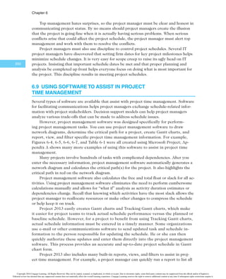 $IBQUFS
248
in developing schedules that are more realistic. PERT’s main disadvantages are that it in-
volves more work than CPM because it requires several duration estimates, and there are
better probabilistic methods for assessing schedule risk. (See the information on Monte
Carlo simulations in Chapter 11, Project Risk Management.)
6.7l Agile and Time Management
Recall from Chapter 2 that two of the core values of the Manifesto for Agile Software
Development are “customer collaboration over contract negotiation” and “responding to
change over following a plan.” These values seem to contradict some of the structured
project time management processes and tools described in this chapter. Agile methods like
Scrum were designed to address collaboration and flexibility, especially on projects with a
complex scope of work. For example, the product owner defines and prioritizes the work
to be done within a sprint, so customer collaboration is designed into the process. The
short period of each sprint (normally two to four weeks) and daily Scrum meetings provide
an environment where team members collaborate to focus on completing specific tasks.
An adaptive or agile approach can be used on large projects, even after they are
started using a more prescriptive approach. For example, the FBI says that switching to an
agile approach is what helped them complete the Sentinel project described in the What
Went Wrong? feature earlier in the chapter. The system went live “thanks to the fact that
it was rescued by following an agile software development methodology… The primary
lesson? Agile actually works. It’s not perfect, and many people in government and in the
contractor community still struggle with it, but it’s succeeding where it counts—enabling
the rollout of large-scale IT projects that are on time, on budget and actually do what
stakeholders want them to do. Imagine that.”11
How was project time management different after moving to an agile approach? After
changing to a Scrum method in 2010, the work for the Sentinel project was organized into
user stories based on the original systems requirements specifications. Each user story
was allocated a number of story points based on difficulty. At the beginning of each two-
week sprint, the development team identified which user stories to do during each sprint.
At the end of each sprint the team demonstrated the system, regardless of whether all of
the work was completed, but only the user stories that passed tests (approved by the cus-
tomers) were reported as complete. If user stories were not complete, they were moved to
the product backlog. This approach helped the team focus on delivering a working system
that met customer needs in a specified timeframe. In other words, the emphasis was on
completing some useful work for the customer in short time increments versus trying to
define all the work required first and then scheduling when it could be done.12
6.8 CONTROLLING THE SCHEDULE
The final process in project time management is controlling the schedule. Like scope
control, schedule control is a portion of the integrated change control process in project
integration management. The goal of schedule control is to know the status of the sched-
ule, influence the factors that cause schedule changes, determine that the schedule has
changed, and manage changes when they occur.
The main inputs to schedule control are the project management plan, project sched-
ule, work performance data, project calendars, schedule data, and organizational process
assets. Some of the tools and techniques include:
Copyright 2016 Cengage Learning. All Rights Reserved. May not be copied, scanned, or duplicated, in whole or in part. Due to electronic rights, some third party content may be suppressed from the eBook and/or eChapter(s).
Editorial review has deemed that any suppressed content does not materially affect the overall learning experience. Cengage Learning reserves the right to remove additional content at any time if subsequent rights restrictions require it.
 