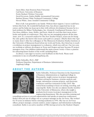 Preface xxvii
Jason Riley, Sam Houston State University
Carl Scott, University of Houston
Ferris Sticksel, Webster University
David Syverson, Embry-Riddle Aeronautical University
Barbara Warner, Wake Technical Community College
Steven White, Anne Arundel Community College
Most of all, I am grateful to my family. Without their support, I never could have
written this book. My wonderful husband, Dan, has always supported me in my
career, and he helps me keep up-to-date with software development because he is a
lead architect for Milner Technologies, Inc. (formerly ComSquared Systems, Inc.).
Our three children, Anne, Bobby, and Scott, think it’s cool that their mom writes
books and speaks at conferences. They also see me managing projects all the time.
Anne, now 31, a research analyst for The New Teacher Project, teases me for being
the only quilter she knows who treats each quilt as a project. (Maybe that’s why I get
so many done!) After her colleagues at The Minnesota Evaluation Studies Institute at
the University of Minnesota heard about my work and books, they hired me to teach
a workshop on project management to evaluators, which was sold out. Our two sons
are working as software developers in Texas and Oregon and may become IT project
managers soon. Our children understand the main reason I write—I have a passion
for educating future leaders of the world, including them.
As always, I am eager to receive your feedback on this book. Please send
comments to me at schwalbe@augsburg.edu.
Kathy Schwalbe, Ph.D., PMP
Professor Emeritus, Department of Business Administration
Augsburg College
A B O U T T H E A U T H O R
Kathy Schwalbe, Professor Emeritus in the Department
of Business Administration at Augsburg College in
Minneapolis, taught courses in project management,
problem solving for business, systems analysis and
design, information systems projects, and electronic
commerce until her retirement in May 2015. She
retired from teaching to focus on writing, traveling, and
enjoying life. Kathy was also an adjunct faculty member
at the University of Minnesota, where she taught a
graduate-level course in project management in the
engineering department. She also provides training and
consulting services to several organizations and speaks at numerous conferences.
Kathy’s first job out of college was as a project manager in the Air Force. She worked
for 10 years in industry before entering academia in 1991. She was an Air Force
officer, project manager, systems analyst, senior engineer, and information technology
consultant. Kathy is an active member of PMI, having served as the Student Chapter
Copyright 2016 Cengage Learning. All Rights Reserved. May not be copied, scanned, or duplicated, in whole or in part. Due to electronic rights, some third party content may be suppressed from the eBook and/or eChapter(s).
Editorial review has deemed that any suppressed content does not materially affect the overall learning experience. Cengage Learning reserves the right to remove additional content at any time if subsequent rights restrictions require it.
 