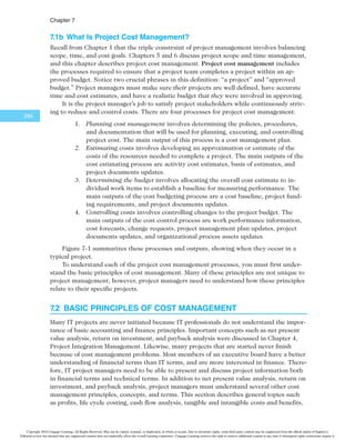 $IBQUFS
264
O P E N I N G C A S E
Juan Gonzales was a systems analyst and network specialist for the waterworks depart-
ment of a major Mexican city. He enjoyed helping the city develop its infrastructure.
His next career objective was to become a project manager so he could have even more
influence. One of his colleagues invited him to attend an important project review meet-
ing for large government projects, including the Surveyor Pro project, in which Juan was
most interested. The Surveyor Pro project was a concept for developing a sophisticated
information system that included expert systems, object-oriented databases, and wire-
less communications. The system would provide instant, graphical information to help
government surveyors do their jobs. For example, after a surveyor touched a map on the
screen of a handheld device, the system would prompt the surveyor to enter the type of
information needed for that area. This system would help in planning and implementing
many projects, from laying fiber-optic cable to installing water lines.
Juan was very surprised, however, that the majority of the meeting was spent dis-
cussing cost-related issues. The government officials were reviewing many existing pro-
jects to evaluate their performance and the potential impact on the government’s budget
before discussing funding for any new projects. Juan did not understand many of the
terms and charts being presented. What was this “earned value” they kept referring to?
How were they estimating what it would cost to complete projects or how long it would
take? Juan thought he would learn more about the new technologies the Surveyor Pro
project would use, but he discovered that the cost estimates and projected benefits were
of most interest to the government officials at the meeting. It also seemed that consider-
able effort would go toward detailed financial studies before any technical work could
even start. Juan wished he had taken some accounting and finance courses so he could
understand the acronyms and concepts people were discussing. Although Juan had a
degree in electrical engineering, he had no formal education in finance and little experi-
ence with it. However, if Juan could understand information systems and networks, he
was confident that he could understand financial issues on projects as well. He jotted
down questions to discuss with his colleagues after the meeting.
7.1 THE IMPORTANCE OF PROJECT COST MANAGEMENT
IT projects have a poor track record in meeting budget goals. A 2011 study published in the
Harvard Business Review examined IT change initiatives in almost 1,500 projects and re-
ported an average cost overrun of 27 percent. Cost overrun is the additional percentage or
dollar amount by which actual costs exceed estimates. The study was considered the largest
ever to analyze IT projects. The projects ranged from enterprise resource planning to man-
agement information and customer relationship management systems. Most projects incurred
high expenses, with an average cost of $167 million; the largest project cost $33 billion.1
The most important finding in the study, however, was the discovery of a large num-
ber of gigantic overages when analyzing the project overrun data. One in six of all projects
studied contained a “black swan”: a high-impact event that is rare and unpredictable, but
not improbable in retrospect. These IT black swan projects had an average cost overrun
of 200 percent and a schedule overrun of almost 70 percent. “This highlights the true pit-
fall of IT change initiatives: It’s not that they’re particularly prone to high cost overruns
on average, as management consultants and academic studies have previously suggested.
Copyright 2016 Cengage Learning. All Rights Reserved. May not be copied, scanned, or duplicated, in whole or in part. Due to electronic rights, some third party content may be suppressed from the eBook and/or eChapter(s).
Editorial review has deemed that any suppressed content does not materially affect the overall learning experience. Cengage Learning reserves the right to remove additional content at any time if subsequent rights restrictions require it.
 