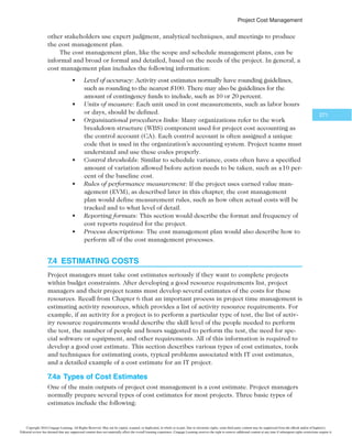 1SPKFDU$PTU.BOBHFNFOU
269
Cash flow analysis is a method for determining the estimated annual costs and benefits
for a project and the resulting annual cash flow. Project managers must conduct cash flow
analysis to determine net present value. Most consumers understand the basic concept of
cash flow: If they do not have enough money in their wallets or bank accounts, they can-
not purchase something. Top management must consider cash flow concerns when select-
ing projects in which to invest. If top management selects too many projects that have high
cash flow needs in the same year, the company will not be able to support all of its projects
and maintain its profitability. It is also important to clarify the year used to analyze dollar
amounts. For example, if a company bases all costs on 2012 estimates, it would need to
account for inflation and other factors when projecting costs and benefits in future-year dollars.
Tangible and intangible costs and benefits are categories for determining how well an
organization can define the estimated costs and benefits for a project. Tangible costs or
benefits are easy to measure in dollars. For example, suppose that the Surveyor Pro proj-
ect described in the chapter’s opening case included a preliminary feasibility study. If a
company completed this study for $100,000, its tangible cost is $100,000. If a government
agency estimated that it could have done the study for $150,000, the tangible benefits of
the study would be $50,000 to the government: It could pay for the study and then assign
the government workers who would have done the study to other projects.
In contrast, intangible costs or benefits are difficult to measure in dollars. Suppose
that Juan and a few other people spent their own personal time using government-owned
computers, books, and other resources to research areas related to the study. Although
their hours and the government-owned materials would not be billed to the project, they
could be considered intangible costs. Intangible benefits for projects often include items
like goodwill, prestige, and general statements of improved productivity that an organiza-
tion cannot easily translate into dollar amounts. Because intangible costs and benefits are
difficult to quantify, they are often harder to justify.
Direct costs can be directly related to creating the products and services of the proj-
ect. You can attribute direct costs to a particular project. For example, direct costs include
his company “carbon neutral” in 2008. “The computer giant is looking to zero-out
its carbon emissions through a number of initiatives, such as offering small busi-
nesses and consumers curbside recycling of their old computers, stuffing small re-
cycling bags with free postage into new printer-ink cartridge boxes, and operating a
‘Plant a Tree for Me’ program.”12 Dell did reach his goal; as of March 2012, Dell had
helped its customers save almost $7 billion in energy costs.
Dell continues to practice corporate responsibility by helping the environ-
ment. In 2014, they reported the following progress:
t Recovered 230.9 million pounds of used electronics and are on track to
reach our goal of 2 billion pounds by 2020
t Reduced the average energy intensity of our product line by 23.2 percent
compared to FY12
t Decreased operational emissions by 10 percent
t Used more than 10 million pounds of post-consumer recycled plastics
in our products13
Copyright 2016 Cengage Learning. All Rights Reserved. May not be copied, scanned, or duplicated, in whole or in part. Due to electronic rights, some third party content may be suppressed from the eBook and/or eChapter(s).
Editorial review has deemed that any suppressed content does not materially affect the overall learning experience. Cengage Learning reserves the right to remove additional content at any time if subsequent rights restrictions require it.
 