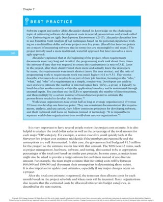 $IBQUFS

2. Hardware
2.1 Handheld devices: 100 devices estimated by contractor at $600 per
unit.
2.2 Servers: Four servers estimated at $4,000 each, based on recent server
purchases.
3. Software
3.1 Licensed software: License costs will be negotiated with each supplier.
Because there is a strong probability of large future contracts and great
publicity if the system works well, costs are expected to be lower than
usual. A cost of $200/handheld device will be used.
3.2 Software development: This estimate will include two approaches: a
labor estimate and a function point estimate. The higher estimate will
be used. If the estimates differ by more than 20 percent, the project
will require a third estimation approach. The supplier who developed
the proof of concept project will provide the labor estimate input, and
local technical experts will make the function point estimates.
4. Testing: Based on similar projects, testing will be estimated as 10 percent of
the total hardware and software cost.
5. Training and support: Based on similar projects, training will be estimated
on a per-trainee basis, plus travel costs. The cost per trainee (100 total) will
be $500, and travel will cost $700/day/person for the instructors and project
team members. The team estimates that the project will require a total of 12
travel days. Labor costs for the project team members will be added to this
estimate because they will assist in training and providing support after the
training. The labor hours estimate for team members is 1,920 hours total.
6. Reserves: As directed, reserves will be estimated at 20 percent of the total
estimate.
The project team then develops a cost model using the preceding information.
Figure 7-2 shows a spreadsheet that summarizes the costs by WBS item. Notice that the
WBS items are listed in the first column, and some are broken down into more detail
based on how the costs are estimated. For example, the project management category is
broken down into three subcategories because the project manager, team members, and
contractors will each perform project management activities that must be accounted for in
the costs. Also notice the columns for entering the number of units or hours and the cost
per unit or hour. Several items are estimated using this approach. The estimate includes
some short comments, such as reserves being 20 percent of the total estimate. Also notice
that you can easily change several input variables, such as number of hours or cost per
hour, to revise the estimate.
The asterisk by the software development item in Figure 7-2 provides reference for de-
tailed information on how this more complicated estimate was made. Recall the assumption
that software development must be estimated using two approaches, and that the higher esti-
mate would be used as long as both estimates differed by no more than 20 percent. The labor
estimate was used in this case because it was slightly higher than the function point estimate
($594,000 versus $567,000). Figure 7-3 shows how the function point estimate was made,
and the Best Practice feature provides more information on function point estimates. As you
can see, many assumptions were made in producing the function point estimate. By putting
the information into a cost model, you can easily change several inputs to adjust the estimate.
Copyright 2016 Cengage Learning. All Rights Reserved. May not be copied, scanned, or duplicated, in whole or in part. Due to electronic rights, some third party content may be suppressed from the eBook and/or eChapter(s).
Editorial review has deemed that any suppressed content does not materially affect the overall learning experience. Cengage Learning reserves the right to remove additional content at any time if subsequent rights restrictions require it.
 