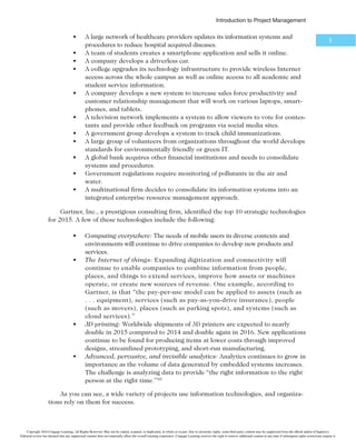 *OUSPEVDUJPOUP1SPKFDU.BOBHFNFOU
5
t A large network of healthcare providers updates its information systems and
procedures to reduce hospital acquired diseases.
t A team of students creates a smartphone application and sells it online.
t A company develops a driverless car.
t A college upgrades its technology infrastructure to provide wireless Internet
access across the whole campus as well as online access to all academic and
student service information.
t A company develops a new system to increase sales force productivity and
customer relationship management that will work on various laptops, smart-
phones, and tablets.
t A television network implements a system to allow viewers to vote for contes-
tants and provide other feedback on programs via social media sites.
t A government group develops a system to track child immunizations.
t A large group of volunteers from organizations throughout the world develops
standards for environmentally friendly or green IT.
t A global bank acquires other financial institutions and needs to consolidate
systems and procedures.
t Government regulations require monitoring of pollutants in the air and
water.
t A multinational firm decides to consolidate its information systems into an
integrated enterprise resource management approach.
Gartner, Inc., a prestigious consulting firm, identified the top 10 strategic technologies
for 2015. A few of these technologies include the following:
t Computing everywhere: The needs of mobile users in diverse contexts and
environments will continue to drive companies to develop new products and
services.
t The Internet of things: Expanding digitization and connectivity will
continue to enable companies to combine information from people,
places, and things to extend services, improve how assets or machines
operate, or create new sources of revenue. One example, according to
Gartner, is that “the pay-per-use model can be applied to assets (such as
. . . equipment), services (such as pay-as-you-drive insurance), people
(such as movers), places (such as parking spots), and systems (such as
cloud services).”
t 3D printing: Worldwide shipments of 3D printers are expected to nearly
double in 2015 compared to 2014 and double again in 2016. New applications
continue to be found for producing items at lower costs through improved
designs, streamlined prototyping, and short-run manufacturing.
t Advanced, pervasive, and invisible analytics: Analytics continues to grow in
importance as the volume of data generated by embedded systems increases.
The challenge is analyzing data to provide “the right information to the right
person at the right time.”10
As you can see, a wide variety of projects use information technologies, and organiza-
tions rely on them for success.
Copyright 2016 Cengage Learning. All Rights Reserved. May not be copied, scanned, or duplicated, in whole or in part. Due to electronic rights, some third party content may be suppressed from the eBook and/or eChapter(s).
Editorial review has deemed that any suppressed content does not materially affect the overall learning experience. Cengage Learning reserves the right to remove additional content at any time if subsequent rights restrictions require it.
 