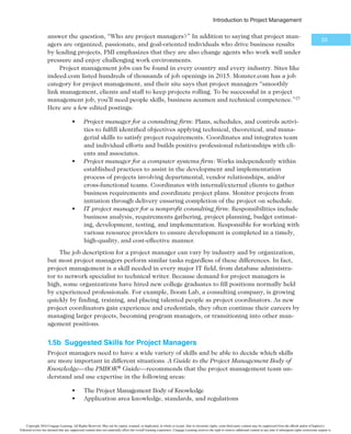 *OUSPEVDUJPOUP1SPKFDU.BOBHFNFOU

provide kiosks in stores and similar functionality on the Internet where custom-
ers and suppliers could quickly provide feedback on products or services. This
project could help transform the business by developing closer partnerships with
customers and suppliers.
t Growth: Projects in this category would help the company increase its rev-
enues. For example, a company might have an IT project to provide informa-
tion on its corporate website in a new language, such as Chinese or Japanese.
This capability could help the company grow its business in those countries.
t Core: Projects in this category must be accomplished to run the business. For
example, an IT project to provide computers for new employees would fall
under this category.
In Figure 1-4, the costs of Core IT projects are nondiscretionary, which means that
the company has no choice in whether to fund them. Core IT Projects must be funded
for the company to stay in business. Projects in the Venture or Growth category are
discretionary costs because the company can use its own discretion or judgment in decid-
ing whether to fund them; these projects are not critical to the company fulfilling its mis-
sion. The arrow in the center of Figure 1-4 indicates that the risks and value of projects
normally increase as you move from Core to Growth to Venture projects. In addition,
timeliness becomes increasingly important; growth and venture projects, more than core
projects, must be done within a certain time frame to be effective. However, some core
projects can also be high risk, have high value, and require good timing. As you can see,
many factors are involved in portfolio management.
Many organizations use specialized software to organize and analyze all types of proj-
ect data into project portfolios. Enterprise project management software or project and
portfolio management software integrates information from multiple projects to show the
Overall project portfolio categories IT project portfolio categories
Risks,
Value,
Timing
Nondiscretionary
costs
Discretionary
costs
Venture:
Transform
the business
Growth:
Grow the
business
Core:
Run the
business
Marketing
Materials
IT
HR
¥$FOHBHF-FBSOJOH
FIGURE 1-4 4BNQMFQSPKFDUQPSUGPMJPBQQSPBDI
Copyright 2016 Cengage Learning. All Rights Reserved. May not be copied, scanned, or duplicated, in whole or in part. Due to electronic rights, some third party content may be suppressed from the eBook and/or eChapter(s).
Editorial review has deemed that any suppressed content does not materially affect the overall learning experience. Cengage Learning reserves the right to remove additional content at any time if subsequent rights restrictions require it.
 