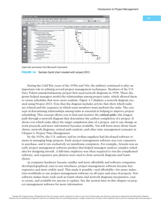 *OUSPEVDUJPOUP1SPKFDU.BOBHFNFOU
27
people, it is better to think of people as having leadership skills, such as being visionary and
inspiring, and management skills, such as being organized and effective. Therefore, the best
project managers have leadership and management characteristics; they are visionary yet
focused on the bottom line. Above all else, good project managers focus on achieving posi-
tive results!
1.5d Careers for IT Project Managers
As shown earlier, the IT industry continues to grow, and the need for people to lead
IT projects has remained solid. In fact, every IT worker needs some skills in project
management.
Computerworld’s 2014 annual forecast survey supports this career projection. Forty-
three percent of the 194 respondents said that they expect their IT budgets to increase,
and overall IT budgets are expected to increase by 4.3 percent. The top five priorities
include spending on:
1. security technologies,
2. cloud computing,
3. business analytics,
4. application development,
5. wireless/mobile.30
IT executives listed the “ten hottest skills” they planned to hire for in 2015. Program-
ming and application development remained in first place, mainly due to the increased
need for programmers with mobile development expertise and experience building secure
applications. Project management skills continue to make the list, as these skills are
crucial to prioritizing business needs and implementing effective solutions. Table 1-4
shows the results of the latest survey, as well as the percentage of respondents who listed
the skill as being in demand. Even if you choose to stay in a technical role, you still
need project management knowledge and skills to help your team and your organization
succeed.
TABLE 1-4 5FOIPUUFTU*5TLJMMT
Skill Percentage of Respondents
Programming and application development 48
Project management 35
Help desk/technical support 30
Security/compliance governance 28
Web development 28
Database administration 26
Business intelligence/analytics 24
Mobile application and device management 24
Networking 22
Big data 20
Source: Mary K. Pratt, “10 Hottest IT Skills for 2015,” Computerworld, November 18, 2014.
Copyright 2016 Cengage Learning. All Rights Reserved. May not be copied, scanned, or duplicated, in whole or in part. Due to electronic rights, some third party content may be suppressed from the eBook and/or eChapter(s).
Editorial review has deemed that any suppressed content does not materially affect the overall learning experience. Cengage Learning reserves the right to remove additional content at any time if subsequent rights restrictions require it.
 