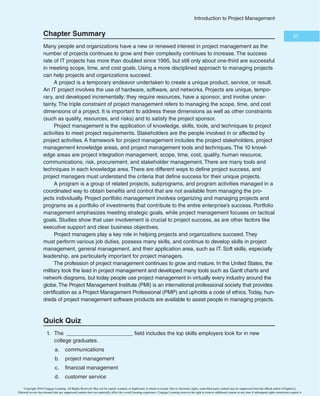 35
*OUSPEVDUJPOUP1SPKFDU.BOBHFNFOU
2.2.1 We make decisions and take actions based on the best interests of society,
public safety, and the environment.
2.2.2 We accept only those assignments that are consistent with our background,
experience, skills, and qualifications.
2.2.3 We fulfill the commitments that we undertake—we do what we say we will do.
3.2.1 We inform ourselves about the norms and customs of others and avoid engag-
ing in behaviors they might consider disrespectful.
3.2.2 We listen to others’ points of view, seeking to understand them.
3.2.3 We approach directly those persons with whom we have a conflict or
disagreement.
4.2.1 We demonstrate transparency in our decision-making process.
4.2.2 We constantly reexamine our impartiality and objectivity, taking corrective
action as appropriate.
4.3.1 We proactively and fully disclose any real or potential conflicts of interest to
appropriate stakeholders.
5.2.1 We earnestly seek to understand the truth.
5.2.2 We are truthful in our communications and in our
conduct.”38
In addition, PMI added a new series of questions to the PMP certification exam in
March 2002 and continues to include this topic to emphasize the importance of ethics and
professional responsibility.
1.6e Project Management Software
Unlike the tale of the cobbler who neglected to make shoes for his own children, the proj-
ect management and software development communities have definitely responded to the
need to provide more software to help manage projects. As mentioned earlier, Microsoft
Project continues to lead the market with over 880,000 customers and 22 million users.
See Appendix A for details on the various configurations available for Microsoft Project
and detailed instructions for using Project Professional 2013, the product available for
a free trial. TopTenReviews.com has a category for online project management software
and listed Clarizen, GeniusProject, and AtTask as the top three products in 2014. There
are also several smartphone and tablet apps for project management. There are enough
options that deciding which project management software to use has become a project in
itself. This section summarizes the basic types of project management software available
and provides references for finding more information.
Many people still use basic productivity software such as Microsoft Word and Excel to
perform many project management functions, including determining project scope, time,
and cost, assigning resources, and preparing project documentation. People often use
productivity software instead of specialized project management software because they
M I C R O S O F T P R O J E C T 2 0 1 3
Appendix A includes a Guide to Using Microsoft Project 2013, which will help you
develop hands-on skills for using this popular project management software.
Copyright 2016 Cengage Learning. All Rights Reserved. May not be copied, scanned, or duplicated, in whole or in part. Due to electronic rights, some third party content may be suppressed from the eBook and/or eChapter(s).
Editorial review has deemed that any suppressed content does not materially affect the overall learning experience. Cengage Learning reserves the right to remove additional content at any time if subsequent rights restrictions require it.
 