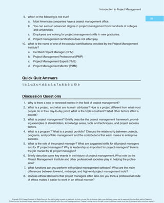 37
*OUSPEVDUJPOUP1SPKFDU.BOBHFNFOU
Chapter Summary
.BOZQFPQMFBOEPSHBOJ[BUJPOTIBWFBOFXPSSFOFXFEJOUFSFTUJOQSPKFDUNBOBHFNFOUBTUIF
OVNCFSPGQSPKFDUTDPOUJOVFTUPHSPXBOEUIFJSDPNQMFYJUZDPOUJOVFTUPJODSFBTF5IFTVDDFTT
SBUFPG*5QSPKFDUTIBTNPSFUIBOEPVCMFETJODF
CVUTUJMMPOMZBCPVUPOFUIJSEBSFTVDDFTTGVM
JONFFUJOHTDPQF
UJNF
BOEDPTUHPBMT6TJOHBNPSFEJTDJQMJOFEBQQSPBDIUPNBOBHJOHQSPKFDUT
DBOIFMQQSPKFDUTBOEPSHBOJ[BUJPOTTVDDFFE
QSPKFDUJTBUFNQPSBSZFOEFBWPSVOEFSUBLFOUPDSFBUFBVOJRVFQSPEVDU
TFSWJDF
PSSFTVMU
O*5QSPKFDUJOWPMWFTUIFVTFPGIBSEXBSF
TPGUXBSF
BOEOFUXPSLT1SPKFDUTBSFVOJRVF
UFNQP-
SBSZ
BOEEFWFMPQFEJODSFNFOUBMMZUIFZSFRVJSFSFTPVSDFT
IBWFBTQPOTPS
BOEJOWPMWFVODFS-
UBJOUZ5IFUSJQMFDPOTUSBJOUPGQSPKFDUNBOBHFNFOUSFGFSTUPNBOBHJOHUIFTDPQF
UJNF
BOEDPTU
EJNFOTJPOTPGBQSPKFDU*UJTJNQPSUBOUUPBEESFTTUIFTFEJNFOTJPOTBTXFMMBTPUIFSDPOTUSBJOUT
	TVDIBTRVBMJUZ
SFTPVSDFT
BOESJTLT
BOEUPTBUJTGZUIFQSPKFDUTQPOTPS
1SPKFDUNBOBHFNFOUJTUIFBQQMJDBUJPOPGLOPXMFEHF
TLJMMT
UPPMT
BOEUFDIOJRVFTUPQSPKFDU
BDUJWJUJFTUPNFFUQSPKFDUSFRVJSFNFOUT4UBLFIPMEFSTBSFUIFQFPQMFJOWPMWFEJOPSBGGFDUFECZ
QSPKFDUBDUJWJUJFTGSBNFXPSLGPSQSPKFDUNBOBHFNFOUJODMVEFTUIFQSPKFDUTUBLFIPMEFST
QSPKFDU
NBOBHFNFOULOPXMFEHFBSFBT
BOEQSPKFDUNBOBHFNFOUUPPMTBOEUFDIOJRVFT5IFLOPXM-
FEHFBSFBTBSFQSPKFDUJOUFHSBUJPONBOBHFNFOU
TDPQF
UJNF
DPTU
RVBMJUZ
IVNBOSFTPVSDF

DPNNVOJDBUJPOT
SJTL
QSPDVSFNFOU
BOETUBLFIPMEFSNBOBHFNFOU5IFSFBSFNBOZUPPMTBOE
UFDIOJRVFTJOFBDILOPXMFEHFBSFB5IFSFBSFEJGGFSFOUXBZTUPEFGJOFQSPKFDUTVDDFTT
BOE

QSPKFDUNBOBHFSTNVTUVOEFSTUBOEUIFDSJUFSJBUIBUEFGJOFTVDDFTTGPSUIFJSVOJRVFQSPKFDUT
QSPHSBNJTBHSPVQPGSFMBUFEQSPKFDUT
TVCQSPHSBNT
BOEQSPHSBNBDUJWJUJFTNBOBHFEJOB
DPPSEJOBUFEXBZUPPCUBJOCFOFGJUTBOEDPOUSPMUIBUBSFOPUBWBJMBCMFGSPNNBOBHJOHUIFQSP-
KFDUTJOEJWJEVBMMZ1SPKFDUQPSUGPMJPNBOBHFNFOUJOWPMWFTPSHBOJ[JOHBOENBOBHJOHQSPKFDUTBOE
QSPHSBNTBTBQPSUGPMJPPGJOWFTUNFOUTUIBUDPOUSJCVUFUPUIFFOUJSFFOUFSQSJTFTTVDDFTT1PSUGPMJP
NBOBHFNFOUFNQIBTJ[FTNFFUJOHTUSBUFHJDHPBMT
XIJMFQSPKFDUNBOBHFNFOUGPDVTFTPOUBDUJDBM
HPBMT4UVEJFTTIPXUIBUVTFSJOWPMWFNFOUJTDSVDJBMUPQSPKFDUTVDDFTT
BTBSFPUIFSGBDUPSTMJLF
FYFDVUJWFTVQQPSUBOEDMFBSCVTJOFTTPCKFDUJWFT
1SPKFDUNBOBHFSTQMBZBLFZSPMFJOIFMQJOHQSPKFDUTBOEPSHBOJ[BUJPOTTVDDFFE5IFZ
NVTUQFSGPSNWBSJPVTKPCEVUJFT
QPTTFTTNBOZTLJMMT
BOEDPOUJOVFUPEFWFMPQTLJMMTJOQSPKFDU
NBOBHFNFOU
HFOFSBMNBOBHFNFOU
BOEUIFJSBQQMJDBUJPOBSFB
TVDIBT*54PGUTLJMMT
FTQFDJBMMZ
MFBEFSTIJQ
BSFQBSUJDVMBSMZJNQPSUBOUGPSQSPKFDUNBOBHFST
5IFQSPGFTTJPOPGQSPKFDUNBOBHFNFOUDPOUJOVFTUPHSPXBOENBUVSF*OUIF6OJUFE4UBUFT
UIF
NJMJUBSZUPPLUIFMFBEJOQSPKFDUNBOBHFNFOUBOEEFWFMPQFENBOZUPPMTTVDIBT(BOUUDIBSUTBOE
OFUXPSLEJBHSBNT
CVUUPEBZQFPQMFVTFQSPKFDUNBOBHFNFOUJOWJSUVBMMZFWFSZJOEVTUSZBSPVOEUIF
HMPCF5IF1SPKFDU.BOBHFNFOU*OTUJUVUF	1.*
JTBOJOUFSOBUJPOBMQSPGFTTJPOBMTPDJFUZUIBUQSPWJEFT
DFSUJGJDBUJPOBTB1SPKFDU.BOBHFNFOU1SPGFTTJPOBM	1.1
BOEVQIPMETBDPEFPGFUIJDT5PEBZ
IVO-
ESFETPGQSPKFDUNBOBHFNFOUTPGUXBSFQSPEVDUTBSFBWBJMBCMFUPBTTJTUQFPQMFJONBOBHJOHQSPKFDUT
Quick Quiz
 5IF@@@@@@@@@@@@@@@@@@@@@@GJFMEJODMVEFTUIFUPQTLJMMTFNQMPZFSTMPPLGPSJOOFX

DPMMFHFHSBEVBUFT
B DPNNVOJDBUJPOT
C QSPKFDUNBOBHFNFOU
D GJOBODJBMNBOBHFNFOU
E DVTUPNFSTFSWJDF
Copyright 2016 Cengage Learning. All Rights Reserved. May not be copied, scanned, or duplicated, in whole or in part. Due to electronic rights, some third party content may be suppressed from the eBook and/or eChapter(s).
Editorial review has deemed that any suppressed content does not materially affect the overall learning experience. Cengage Learning reserves the right to remove additional content at any time if subsequent rights restrictions require it.
 