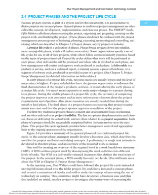 5IF1SPKFDU.BOBHFNFOUBOE*OGPSNBUJPO5FDIOPMPHZ$POUFYU
55
arise. If certain functional managers are not responding to project managers’
requests for necessary information, top management must step in to encour-
age the functional managers to cooperate.
t Project managers often need someone to mentor and coach them on leader-
ship issues. Many IT project managers come from technical positions and are
inexperienced as managers. Senior managers should take the time to give ad-
vice on how to be good leaders. They should encourage new project managers
to take classes to develop leadership skills and allocate the time and funds for
managers to do so.
IT project managers work best in an environment in which top management values IT.
Working in an organization that values good project management and sets standards for its
use also helps project managers succeed.
2.3b The Need for Organizational Commitment to Information Technology
Another factor that affects the success of IT projects is the organization’s commitment
to IT in general. It is very difficult for an IT project to be successful if the organization
itself does not value IT. Many companies have realized that IT is integral to their business
and have created a vice president or equivalent position for the head of IT, often called
B E S T P R A C T I C E
A major element of good practice concerns IT governance, which addresses the authority
for and control of key IT activities in organizations, including IT infrastructure, IT use,
and project management. (The term project governance can also be used to describe a
uniform method of controlling all types of projects.) The IT Governance Institute (ITGI)
was established in 1998 to advance international thinking and standards in directing and
controlling an organization’s use of technology. Effective IT governance helps ensure that
IT supports business goals, maximizes investment in IT, and addresses IT-related risks
and opportunities. A 2004 book by Peter Weill and Jeanne Ross titled IT Governance:
How Top Performers Manage IT Decision Rights for Superior Results7 includes research
indicating that firms with superior IT governance systems have 20 percent higher profits
than firms with poor governance.
A lack of IT governance can be dangerous, as evidenced by three well-publicized IT
project failures in Australia: Sydney Water’s customer relationship management system,
the Royal Melbourne Institute of Technology’s academic management system, and One.
Tel’s billing system. Researchers explained how these projects were catastrophic for their
organizations, primarily due to a severe lack of IT governance, which the researchers
dubbed managerial IT unconsciousness in a subsequent article:
“All three projects suffered from poor IT governance. Senior management in all
three organizations had not ensured that prudent checks and balances were in place to
enable them to monitor either the progress of the projects or the alignment and impact
of the new systems on their business. Proper governance, particularly with respect to fi-
nancial matters, auditing, and contract management, was not evident. Also, project-level
planning and control were notably absent or inadequate—with the result that project
status reports to management were unrealistic, inaccurate, and misleading.”8
Copyright 2016 Cengage Learning. All Rights Reserved. May not be copied, scanned, or duplicated, in whole or in part. Due to electronic rights, some third party content may be suppressed from the eBook and/or eChapter(s).
Editorial review has deemed that any suppressed content does not materially affect the overall learning experience. Cengage Learning reserves the right to remove additional content at any time if subsequent rights restrictions require it.
 