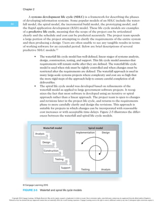 $IBQUFS
58
use of technology. The committee might have estimated that it would take six months
and $20,000 to conduct a detailed technology study. The WBS at this phase of the study
might have three levels and partition the work to include a competitive analysis of what
five similar campuses were doing; a survey of local students, staff, and faculty; and a rough
assessment of how using more technology would affect costs and enrollments. At the end
of the concept phase, the committee would be able to deliver a report and presentation on
its findings. The report and presentation would be examples of deliverables.
Project feasibility Project acquisition
Business
case
Preliminary
cost estimate
2-level WBS
Project
management
plan
Budgetary cost
estimate
3+-level WBS
Execution of work
packages
Definitive cost
estimate
Performance
reports
Completed work
Lessons learned
Customer
acceptance
Concept Development Implementation Close-out
Sample
deliverables
for each
phase
¥$FOHBHF-FBSOJOH
FIGURE 2-4 1IBTFTPGUIFUSBEJUJPOBMQSPKFDUMJGFDZDMF
After the concept phase is completed, the next project phase—development—begins.
In the development phase, the project team creates more detailed project management
plans, a more accurate cost estimate, and a more thorough WBS. In the example under
discussion, suppose the concept phase report suggested that requiring students to have
tablets was one means of increasing the use of technology on campus. The project team
could then further expand this idea in the development phase. The team would have to
decide if students would purchase or lease the tablets, what type of hardware and soft-
ware the tablets would require, how much to charge students, how to handle training and
maintenance, and how to integrate the use of the new technology with current courses.
However, if the concept phase report showed that tablets were not a good idea for the col-
lege, then the project team would no longer consider increasing the use of technology by
requiring tablets and would cancel the project before development. This phased approach
minimizes the time and money spent developing inappropriate projects. A project idea
must pass the concept phase before evolving into the development phase.
The third phase of the traditional project life cycle is implementation. In this phase,
the project team creates a definitive or very accurate cost estimate, delivers the required
work, and provides performance reports to stakeholders. Suppose Tom Walters’ college took
the idea of requiring students to have tablets through the development phase. During the
Copyright 2016 Cengage Learning. All Rights Reserved. May not be copied, scanned, or duplicated, in whole or in part. Due to electronic rights, some third party content may be suppressed from the eBook and/or eChapter(s).
Editorial review has deemed that any suppressed content does not materially affect the overall learning experience. Cengage Learning reserves the right to remove additional content at any time if subsequent rights restrictions require it.
 