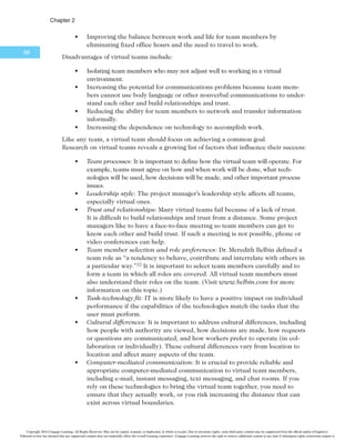 $IBQUFS
66
It is important for project managers to address several key issues when working on
global projects:
t Communications: Because people work in different time zones, speak different
languages, have different cultural backgrounds, and celebrate different holidays,
it is important to address how people will communicate in an efficient and timely
manner. A communications management plan is vital. For details, see the plan
described in Chapter 10, Project Communications Management.
t Trust: Trust is an important issue for all teams, especially when they are
global teams. It is important to start building trust immediately by recogniz-
ing and respecting others’ differences and the value they add to the project.
t Common work practices: It is important to align work processes and develop
a modus operandi with which everyone agrees and is comfortable. Project
managers must allow time for the team to develop these common work prac-
tices. Using special tools, as described next, can facilitate this process.
t Tools: IT plays a vital role in globalization, especially in enhancing communi-
cations and work practices. Many people use free tools such as Skype, Google
Docs, or social media to communicate. Many project management software
tools include their own communications and collaboration features in an
integrated package. IBM continues to be the leader in providing collaboration
tools to businesses in over 175 companies, followed by Oracle in 145 coun-
tries, SAP in 130 countries, and Microsoft in 113 countries.18 Work groups
must investigate options and decide which tools will work best for their proj-
ects. Security is often a key factor in deciding which tools to use.
After researching over 600 global organizations, KPMG International summarized
several suggestions for managing global project teams:
t Employ greater project discipline for global projects; otherwise, weaknesses
within the traditional project disciplines may be amplified by geographical
differences.
t Think globally but act locally to align and integrate stakeholders at all project
levels.
t Consider collaboration over standardization to help balance the goals and
project approach.
t Keep momentum going for projects, which will typically have a long duration.
t Consider the use of newer, perhaps more innovative, tools and technology.19
2.6b Outsourcing
As described in detail in Chapter 12, Project Procurement Management, outsourcing
is an organization’s acquisition of goods and services from an outside source. The term
offshoring is sometimes used to describe outsourcing from another country. Offshoring
is a natural outgrowth of globalization. IT projects continue to rely more and more on
outsourcing, both within and outside their country boundaries.
Some organizations remain competitive by using outsourcing to their advantage.
Many organizations have found ways to reduce costs by outsourcing, even though the
practice can be unpopular in their home countries. For example, outsourcing was an
Copyright 2016 Cengage Learning. All Rights Reserved. May not be copied, scanned, or duplicated, in whole or in part. Due to electronic rights, some third party content may be suppressed from the eBook and/or eChapter(s).
Editorial review has deemed that any suppressed content does not materially affect the overall learning experience. Cengage Learning reserves the right to remove additional content at any time if subsequent rights restrictions require it.
 
