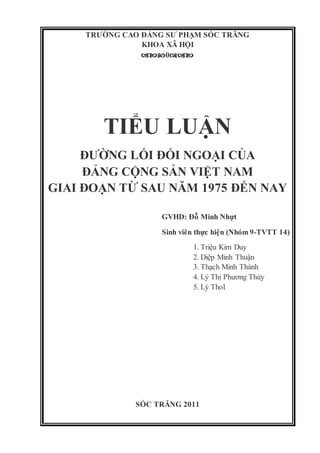 TRƯỜNG CAO ĐẲNG SƯ PHẠM SÓC TRĂNG
KHOA XÃ HỘI
0
TIỂU LUẬN
ĐƯỜNG LỐI ĐỐI NGOẠI CỦA
ĐẢNG CỘNG SẢN VIỆT NAM
GIAI ĐOẠN TỪ SAU NĂM 1975 ĐẾN NAY
GVHD: Đỗ Minh Nhựt
Sinh viên thực hiện (Nhóm 9-TVTT 14)
1. Triệu Kim Duy
2. Diệp Minh Thuận
3. Thạch Minh Thành
4. Lý Thị Phương Thúy
5. Lý Thol
SÓC TRĂNG 2011
 