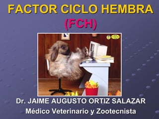 FACTOR CICLO HEMBRA
(FCH)
Dr. JAIME AUGUSTO ORTIZ SALAZAR
Médico Veterinario y Zootecnista
 