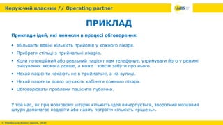 ПРИКЛАД
Приклади ідей, які виникли в процесі обговорення:
 збільшити вдвічі кількість прийомів у кожного лікаря.
 Прибрати стільці з приймальні лікарів.
 Коли потенційний або реальний пацієнт нам телефонує, утримувати його у режимі
очікування якомога довше, а може і зовсім забути про нього.
 Нехай пацієнти чекають не в приймальні, а на вулиці.
 Нехай пацієнти довго шукають кабінети кожного лікаря.
 Обговорювати проблеми пацієнтів публічно.
У той час, як при мозковому штурмі кількість ідей вичерпується, зворотний мозковий
штурм допомагає подвоїти або навіть потроїти кількість «рішень».
 