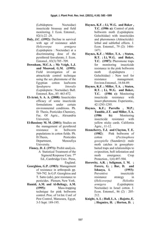 (Lebidoptera: Noctuidae)
insecticide bioassay and field
monitoring. J. Econ. Entomol.,
82(1):22 -28.
Daly, J.C. (1992): Decline in survival
with age of resistance adult
Helicoverpa armigera
(Lepidoptera : Noctuidae) at a
discriminating dose of the
pyrethroid fenvalerate. J. Econ.
Entomol., 83(3):705 -709.
Downham, M.C.A. ; Mc Veigh, L.J.
and Moawad, G.M. (1995):
Field investigation of an
attracticide control technique
using the sex pheromone of the
Egyptian cotton leafworm
Spodoptera littoralis
(Lepidoptera : Noctuidae). Bull.
Entomol. Res., 85: 463-472.
El-Armi, S. A. A. (2008): Insecticides
efficacy of some insecticide
formulations under certain
environmental conditions. Ph.
D. Thesis, Pesticides Chemisry,
Fac. Of Agric., Alexandria
University.
El-Bassiony M. M. (2001): Studies on
the management of pyrethroid
resistance in bollworm
populations in cotton fields. Ph.
D.Thesis, Pesticides
Department, Menoufiya
University.
Finney, D. J. (1971): Probit analysis.
A Statistical Treatment of the
Sigmoid Response Cure. 7th
Ed., Cambridge Univ. Press,
England.
Georghiou, G.P. (1983): Management
of resistance in arthropods pp.
769-792. In G.P. Georghiou and
T. Satto (eds), pest resistance to
pesticides. Plenum, New York.
Hamid, A.M. and Al-Beltagy, A.M.
(1995): Mass-trapping
technique for pink bollworm
control. Proc. of 1st Int. Conf. of
Pest Control, Mansoura, Egypt,
3-5 Sept: 189-195.
Haynes, K.F. ; Li, W.G. and Baker ,
T.C. (1986 a): Control of pink
bollworm moth (Lepidoptera:
Gelechiidae) with insecticides
and pheromones (Attracticide):
lethal and sublethal effects. J.
Econ. Entomol., 79 (2): 1466-
1471.
Haynes, K.F. ; Miller, T.A. ; Staten,
R.T. ; Li, W.G. and Baker,
T.C. (1987): Pheromone traps
for monitoring insecticide
resistance in the pink bollworm
moth (Lepidoptera :
Gelechiidae) : New tool for
resistance management.
Environ.Entomol., 16:84-89.
Haynes, K.F. ; Miller, T.A. ; Staten,
R.T. ; Li, W.G. and Baker,
T.C. (1986 c): Monitoring
insecticide resistance with
insect pheromone. Experientia.,
42:1293-1295.
Haynes, K.F.; Parrella , M.P.;
Tumble, J.T. and Miller, T.A.
(1986 b): Monitoring
insecticide resistance with
yellow sticky cards. California
Agric., 11-12.
Henneberry, T.J. and Clayton, T. E.
(1982): Pink bollworm of
cotton (Pectinophora
gossypiella (Saunders)): male
moth catches in gossyplure-
baited traps and relationships to
oviposition, boll infestation and
moth emergence. Crop
Protection., 1(4):497-504.
Horowitz, A.R. ; Seligman, I. M. ;
Forere, G. ; Bar, D. and
Ishaaya, I. (1993):
Preventive insecticide
resistance strategy in
(Helicoverpa) Heliothis
armigera (Lepidoptera:
Noctuidae) in Israel cotton. J.
Econ. Entomol., 86 (2) : 205-
212.
Knight, A. L ; Hull, L.A. ; Rajotte, E.
; Hogmire, H. ; Horton, D. ;
Egypt. J. Plant Prot. Res. Inst. (2021), 4 (4): 585 –599
597
 
