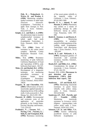 Polk, D. ; Walgenbach, J.;
Weires, R. and Wnalon, J.
(1990): Monitoring azinphos-
methyl resistance in adult male
Platynota idaeusalis.
(Lepidoptera : Tortricidae) in
apple from Georgia to New
York. J. Econ. Entomol.,
83(2):329-334.
Knight, A. L. and Hull, L. A. (1989):
Sex pheromone traps to monitor
azinphosmethyl resistance in
tufted apple bud moth
(Lepidoptera: Tortricidae). J.
Econ. Entomol., 82(4): 1019-
1026 .
Miller, T.A. (1986): Status of
resistance in the cotton insect
complex. Beltwide Cotton
Production Research Conf.,
162-165.
Miller, T.A. (1990): Resistance
monitoring of pink bollworm
California Department of Food
and Agriculture (CDFA), pink
bollworm final report , 146-147.
Mink, J.S. and Boethel, D.J. (1992):
Development of a diagnostic
technique for monitoring
permethrin resistance in
soybean looper larvae
(Lepidoptera : Noctuidae).
J.Econ. Entomol., 85(4):10565-
10620.
Pasquier, D. and Charmillot, P.J.
(2003): Effectiveness of twelve
insecticides applied topically to
diapausing larvae of the codling
moth, Cydia pomonella L. Pest.
Manag. Sci., 60 (3):305–308.
Pimentel, D. (2005): Environmental
and economic costs of the
application of pesticides
primarily in the United States.
Environ. Develop. and Sustain.,
7 (2): 229-252.
Prabhaker, N. ; Toscano, N.C. ;
Perring, T.M. ; Nuessley, G. ;
Kido, K. and Youngman, R.R.
(1992): Resistance monitoring
of the sweet potato whitefly in
the imperial valley of
California. J. Econ. Entomol.,
85 (4):1063-1068.
Qureshi, Z. A. ; Ahmad, N. and
Hussain, T. (1993): Pheromone
trap catches as a means of
predicting damage by pink
bollworm larvae in cotton.
Crop. Protection, 12(8): 597-
600.
Riedl, H. ; Seaman, A. and Henrie, F.
(1985): Monitoring
susceptibility to azinphos-
methyl in field population of the
codling moth (Lepidoptera:
Tortricidae) with pheromone
traps. J. Econ. Entomol., 78 (1)
: 692-699.
Roush, R. T. and McKenzie, J. A.
(1987): Ecological genetics of
insecticide and acaricide
resistance. Ann.Rev. Entomol.,
32: 361-380.
Roush, R.T. and Miller, G.L. (1986):
Considerations for design of
insecticide. J. Econ. Entomol.,
87 (2): 184-192.
Rummel, D.R. (1990): Pheromone in
pest detection and pest
management, CDFA, pink
bollworm final report., 145-
146.
Sanderson, J.P. and Roush, R.T.
(1992): Monitoring insecticide
resistance in green house
whitefly with yellow sticky
cards. J. Econ. Entomol.,
85(3):634-642.
Sanderson, J.P. ; M.P. Parrella and
J.T. Trumble (1989).
Monitoring insecticide
resistance in Liriomyza trifolii
(Diptera : Agromyzidae) with
yellow sticky cards. J. Econ.
Entomol., 82(4):1011-1018.
Schouest, L.P. Jr. and Miller, T.A.
(1988): Factors influencing
pyrethroid toxicity in pink
bollworm (Lepidoptera :
Albeltagy , 2021
598
 