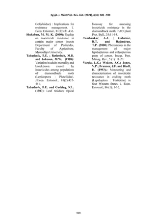 Gelechiidae) : Implications for
resistance management. J.
Econ. Entomol., 81(2):431-436.
Shekeban, M. M. K. (2000): Studies
on insecticide resistance in
certain major cotton insects
Department of Pesticides,
Faculty of Agriculture,
Menoufiya University.
Tabashnik, B.E. ; Rethwisch, M.D.
and Johnson, M.W. (1988):
Variation in adults mortality and
knockdown caused by
insecticides among populations
of diamondback moth
(Lepidoptera : Plutellidae).
J.Econ. Entomol., 81(2):437-
441.
Tabashnik, B.E. and Cushing, N.L.
(1987): Leaf residues topical
bioassay for assessing
insecticide resistance in the
diamondback moth. FAO plant
Prot. Bull., 35:11-14.
Tamhankar, A.J. ; Gahukar,
R.T. and Rajendran,
T.P. (2000): Pheromones in the
management of major
lepidopterous and coleopterous
pests of cotton. Integr. Pest.
Manag. Rev., 5 (1) :11-23.
Varela, L.G.; Wekter, S.C.; Jones,
V.P.; Brunner, J.F. and Riedl,
H. (1993).: Monitoring and
characterization of insecticide
resistance in codling moth
(Lepidoptera : Torticidae) in
four Western States. J. Econ.
Entomol., 86 (1): 1-10.
Egypt. J. Plant Prot. Res. Inst. (2021), 4 (4): 585 –599
599
 