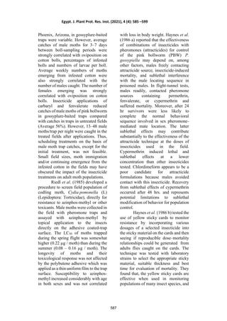 Phoenix, Arizona, in gossyplure-baited
traps were variable. However, average
catches of male moths for 3–7 days
between boll-sampling periods were
strongly correlated with oviposition on
cotton bolls, percentages of infested
bolls and numbers of larvae per boll.
Average weekly numbers of moths
emerging from infested cotton were
also strongly correlated with the
number of males caught. The number of
females emerging was strongly
correlated with oviposition on cotton
bolls. Insecticide applications of
carbaryl and fenvalerate reduced
catches of male moths of pink bollworm
in gossyplure-baited traps compared
with catches in traps in untreated fields
(Average 56%). However, 13–48 male
moths/trap per night were caught in the
treated fields after applications. Thus,
scheduling treatments on the basis of
male moth trap catches, except for the
initial treatment, was not feasible.
Small field sizes, moth immigration
and/or continuing emergence from the
infested cotton in the fields may have
obscured the impact of the insecticide
treatments on adult moth populations.
Riedl et al. (1985) developed a
procedure to screen field population of
codling moth, Cydia pomonella (L)
(Lepidoptera: Tortricidae), directly for
resistance to azinphos-methyl or other
toxicants. Male moths were collected in
the field with pheromone traps and
assayed with azinphos-methyl by
topical application to the insects
directly on the adhesive coated-trap
surface. The LC50 of moths trapped
during the spring flight was somewhat
higher (0.22 µg / moth) than during the
summer (0.08 – 0.16 µg / moth). The
longevity of moths and their
toxicological response was not affected
by the polybutene adhesive which was
applied as a thin uniform film to the trap
surface. Susceptibility to azinphos-
methyl increased considerably with age
in both sexes and was not correlated
with loss in body weight. Haynes et al.
(1986 a) reported that the effectiveness
of combinations of insecticides with
pheromones (attracticides) for control
of the pink bollworm (PBW) P.
gossypiella may depend on, among
other factors, males freely contacting
attracticide source, insecticide-induced
mortality, and sublethal interference
with the male locating sequence in
poisoned males. In flight-tunnel tests,
males readily, contacted pheromone
sources containing permethrin,
fenvalerate, or cypermethrin and
suffered mortality. Moreover, after 24
hr survivors were less likely to
complete the normal behavioral
sequence involved in sex pheromone-
mediated mate location. The latter
sublethal effects may contribute
substantially to the effectiveness of the
attracticide technique at the doses of
insecticides used in the field.
Cypermethrin induced lethal and
sublethal effects at a lower
concentration than other insecticides
tested. Chlordimeform appears to be a
poor candidate for attracticide
formulations because males avoided
contact with this insecticide. Recovery
from sublethal effects of cypermethrin
occurred after 48 hrs. and represents
potential limitations to sublethal
modification of behavior for population
control.
Haynes et al. (1986 b) tested the
use of yellow sticky cards to monitor
resistance by incorporating various
dosages of a selected insecticide into
the sticky material on the cards and then
seeing if reproducible dose–mortality
relationships could be generated from
adults flies caught on the cards. The
technique was tested with laboratory
strains to select the appropriate sticky
material, suitable thickness and best
time for evaluation of mortality. They
found that, the yellow sticky cards are
effective when used in monitoring
populations of many insect species, and
Egypt. J. Plant Prot. Res. Inst. (2021), 4 (4): 585 –599
587
 