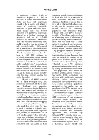 in monitoring resistance levels to
insecticides. Haynes et al. (1986 c)
described a novel pheromone-baited
sticky trap laced with insecticides
proved to be a sample and effective
means of monitoring insecticide
resistance in pink bollworm moth.
Adult males from field treated
frequently with pyrethroid insecticides
showed up to 20–fold resistance to
permethrin and up to 14.5-fold
resistance to fenvalerate. Information
from the resistance-monitoring traps
could be used to time the rotation of
other chemicals. Miller (1986) reported
that a population of tobacco budworm
Heliothis virescens (Fabricius) from the
West Texas cotton fields was found to
have a 15-20 fold resistance to
pyrethroid insecticides. A new method
of measuring resistance in the field, the
attracticide method was perfected for
adults pink bollworm, P. gossypiella. In
the attracticide method adult moths
collects themselves, sex themselves and
dose themselves. The field worker then
collects the traps and counts mortality
after two days without handling the
moths themselves.
Haynes et al. (1987) reported
that a rapid technique using sex
pheromone and insecticide-laced traps
was developed for measuring
insecticide resistance in pink bollworm
moth. This method was developed in
the laboratory by allowing males to fly
up wind to a sex –pheromone source in
a wind tunnel and then trapping them on
sticky cards inserted into standard delta
traps (delta traps are used for trapping
and monitoring Lepidopteran pests or
other good-flyer insect pests. They can
be used to monitor in orchards, large
row crop plantations, small vegetable
plots, indoors, etc. Dimensions 12 x 10
x 18 cm. In orange, yellow, or white).
Using this technique, populations of
adult male P. gossypiella trapped in the
field were shown to be more resistant to
permethrin and fenvalerate in field
frequently treated with pyrethroids than
in fields with little or no exposure to
these insecticides. The new method
eliminates handling of insects that is
involved in other methods of assessing
toxicity and is compatible with the
current practice of monitoring
populations with pheromone traps.
Schouest and Miller (1988) measured
toxicities of fenvalerate and permethrin
on a laboratory strain of adult male of
pink bollworm by attracticide bioassay.
Delta trap was used with a sticky
adhesive- coated cards insert containing
the insecticide concentration placed in
the trap bottom. A rubber septum with
1 mg gossyplure acted as a pheromone
source. The caught moths were placed
in constant temperature chambers. Data
from the attracticide bioassay fit the
probit model well and gave a precise
estimate of a discriminating dose.
Tabashnik et al. (1988) monitored
resistance in diamondback moth larvae
by testing pheromone-attracted males.
Three populations were tested for
mortality and knockdown responses to
fenvalerate, DDT, permethrin and
diazinon. Males and females responded
similarly. Adult mortality and
knockdown were correlated with larval
LC50 ʼs across insecticide – population
combinations, but adults from one
population with DDT- resistant larvae
were not resistant to DDT. Brewer and
Trumble (1989) developed a technique
for monitoring insecticide resistance in
field populations of beet armyworm
Spodoptera exigua (Hubner), and
compared with conventional topical
bioassay. Inescticides were
incorporated into the adhesive of a
pheromone trap thereby combining
insect collection with insecticide
application. This attractant trap
technique (ATT) provided stable LC50 s
with low control mortality when traps
were incubated at 21 ºC for 30-36 hrs.
after insects were captured. LC50ُ s of
a laboratory colony tested with
Albeltagy , 2021
588
 