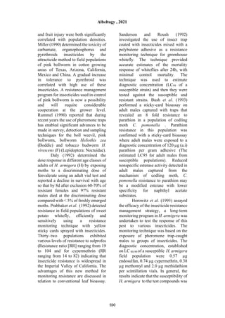 and fruit injury were both significantly
correlated with population densities.
Miller (1990) determined the toxicity of
carbamate, organophosphorus and
pyrethroids insecticides by the
attracticide method to field populations
of pink bollworm in cotton growing
areas of Texas, Arizona, California,
Mexico and China. A gradual increase
in tolerance to pyrethroid was
correlated with high use of these
insecticides. A resistance management
program for insecticides used in control
of pink bollworm is now a possibility
and will require considerable
cooperation at the grower level.
Rummel (1990) reported that during
recent years the use of pheromone traps
has enabled significant advances to be
made in survey, detection and sampling
techniques for the boll weevil, pink
bollworm, bollworm Heliothis zea
(Boddie) and tobacco budworm H.
virescens (F) (Lepidoptera: Noctuidae).
Daly (1992) determined the
dose response in different age classes of
adults of H. armigera (H) by exposing
moths to a discriminating dose of
fenvalerate using an adult vial test and
reported a decline in survival with age
so that by 8d after exclusion 60-70% of
resistant females and 97% resistant
males died at the discriminating dose
compared with < 5% of freshly emerged
moths. Prabhaker et al. (1992) detected
resistance in field populations of sweet
potato whitefly, efficiently and
sensitively using a resistance
monitoring technique with yellow
sticky cards sprayed with insecticides.
Thirty–two populations exhibited
various levels of resistance to sulprofos
(Resistance ratio [RR] ranging from 19
to 104 and for cypermethrin (RR
ranging from 14 to 82) indicating that
insecticide resistance is widespread in
the Imperial Valley of California. The
advantages of this new method for
monitoring resistance are discussed in
relation to conventional leaf bioassay.
Sanderson and Roush (1992)
investigated the use of insect trap
coated with insecticides mixed with a
polybutene adhesive as a resistance
monitoring technique for greenhouse
whitefly. The technique provided
accurate estimates of the mortality
response of whiteflies after 24h, with
minimal control mortality. The
technique was used to estimate
diagnostic concentration (LC99 of a
susceptible strain) and then they were
tested against the susceptible and
resistant strains. Bush et al. (1993)
performed a sticky-card bioassay on
adult males captured with traps that
revealed an 8 fold resistance to
parathion in a population of codling
moth C. pomonella . Parathion
resistance in this population was
confirmed with a sticky-card bioassay
where adult males were exposed to a
diagnostic concentration of 120 µg (a.i)
parathion per gram adhesive (The
estimated LC95 for adult males from
susceptible populations). Reduced
nonspecific esterase activity detected in
adult males captured from the
mechanism of codling moth, C.
pomonella resistance to parathion may
be a modified esterase with lower
specificity for naphthyl acetate
substrates.
Horowitz et al. (1993) assayed
the efficacy of the insecticide resistance
management strategy, a long-term
monitoring program in H. armigera was
undertaken to test the response of this
pest to various insecticides. The
monitoring technique was based on the
exposure of pheromone trap-caught
males to groups of insecticides. The
diagnostic concentration, established
on LC 80-90 of a susceptible H. armigera
field population were 0.57 µg
endosulfan, 0.74 µg cypermethrin, 0.38
µg methomyl and 2.0 µg methidathion
per scintillation vials. In general, the
results indicate that the susceptibility of
H. armigera to the test compounds was
Albeltagy , 2021
590
 