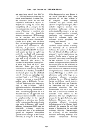 not appreciably altered from 1987 to
1991, although fluctuations during the
season were observed, in most cases,
the resistance levels to the test
compounds fluctuated in a typical V-
shaped curve during the season. The
susceptibility of H. armigera to the
various insecticides observed during the
course of this study is consistent with
proposition that the insecticide
resistance management (IRM) strategy
can be correlated with successful
management of resistance in this pest.
Qureshi et al. (1993) used the male
moth catches in gossyplure-baited traps
to predict larval infestation of pink
bollworm, P. gossypiella , in cotton
fields during 1988 and 1989. The mean
moth catches per trap per night were
positively correlated with percentage
larval infestation. The moth counts in
traps and larval infestation in green
bolls increased with advance in
reproductive stage of the cotton plants.
A mean trap catch of 9–12 pink
bollworm moths per night was
associated with economically damaging
infestation. It is, therefore, inferred that
insecticidal sprays may be scheduled
when 9–12 moths are captured per trap
per night.Varela et al. (1993) surveyed
variation in response to insecticide in
codling moth in California, Oregon,
Utah and Washington using pheromone
traps by two techniques (Topical
application and direct incorporation of
insecticide into the trap adhesive). LC75
from a susceptible population was as a
standard dose and 20 apple and pear
orchards were monitored for resistance
to azinphos-methyl by the topical
application. In laboratory tests, female
moths were monitored as susceptible as
male moths in bioassays with treated
adhesive. Anonymous (1995) used an
attracticide resistance monitoring
technique with a set of key techniques
system of integrated management
against several damage by the cotton
bollworm, H. armigera in Xin Xiang,
China Demonstration Area, Henan, in
the central Yellow River Valley cotton
region in 1992 and 1993.Outbreaks of
H. armigera were effectively
controlled and good harvests were
obtained using these techniques. These
included improved medium term
predication techniques, setting up
action thresholds, measures to use and
conserve natural enemies, systematic
monitoring and management of
insecticide resistance using pest
resistance cotton germplasm and
trapping adult noctuids.
Downham et al. (1995)
described a series of trials examining
the feasibility of an attracticide
technique for control of Spodoptera
littoralis (Boisduval). Those trials were
assessed by monitoring pheromone trap
catches. Similar levels of mating and
trap-catch suppression were observed in
the two treatments. It was concluded
that the mating suppression observed in
attracticide plots was due principally to
disruption of chemical communication
between the sexes, not to male mortality
arising from contact with the insecticide
sources.Al-Beltagy et al. (1996) used
pheromone delta sticky traps as an
attracticide tolerance monitoring
technique in two different locations
having two different control strategies
for the pink bollworm; one depending
on insecticides and the other on
pheromone disruption. The field
recommended dose as its double and
half rates of insecticides dursban and
sumicidin were applied to the
pheromone delta traps with pheromone
sources for the pink bollworm, spiny
bollworm. Pheromone tarps as an
attracticide tolerance monitoring
technique proved to be effective, simple
and quick for assaying the moth field
strains of Lepidoptera for insecticide
resistance. Shekeban ( 2000 ) compare
the efficiency of the attracticide
resistance monitoring technique with
different conventional bioassay
Egypt. J. Plant Prot. Res. Inst. (2021), 4 (4): 585 –599
591
 