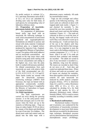 for probit analysis to estimate LC50,
LC95 and slope. Resistance ratios (R.R.)
at LC50 (or LC95) are calculated by
dividing each value for field strain, of
each species, by corresponding value of
laboratory reference strain.
3.3. Preparation of insecticide-
pheromone-baited sticky trap:
For preparation of pheromone-
baited sticky trap laced with an
insecticide the following technique is
used: serial concentrations of each tested
pyrethroid and organophosphorous
formulations are diluted in acetone and
mixed with sticky material. Condensed
petroleum glue, as a trapped sticker,
produced by Agrycins Corp., England,
and supplied by Ministry of Agriculture,
is used. Two grams of the sticky adhesive
and an insecticide concentration are
scarped on the trap insect sheet cards
(Inserts) using putty knife starting with
the lowest concentration and ending to
the highest one, every time the putty
knife is washed with kerosene and dried.
Six diluted concentrations from each
insecticide are used, with relative folds
of the field recommended rate (F).
0.125 F, 0.25 F, 0.5 F, 1 F, 1.5 F and 2 F.
These inserts (cards) are secured with
paper for attracticide resistance
monitoring technique (ARMT) field
bioassays, the traps are baited with an
appropriate commercially available
pheromone lures (Figure 2 ) supplied by
the Ministry of Agriculture in Egypt,
for trapping techniques.
3.4. Field experiments:
The field experiments are
carried out twice during the growing
seasons: 1) at the early-season when
plant buds emerged, and 2) at the late-
season when the fruits are up to the
maturity as following steps: - Traps are
hung on stakes higher 20-30 cm above
the canopy of the plants and distributed
by a rate of one trap / five feddans. - The
dosed insert cards and control cards are
placed into the delta traps with a
pheromone source, randomly. All cards
are inserted before sunset.
- Traps are left overnight and collect
quickly in the following morning. - All
insert cards are collected at dawn with
trapped adult male moths ( Figure 3 )
and checked for mortality %, this
termed the zero time mortality %, then
placed each insert card into the holding
container ( Figure 4 ) . - The cards are
collected at dawn to avoid the heat of
the day, the trapped moths will not be
well if they were allowed to warm up in
the morning sun. - Cards are kept away
of the sun in the shadow until they
delivered from the field to their storage
sites.- It is very important to store the
insert cards in the holding containers in a
constant temperature 21 ± 3 ºC for 12
hours. After 6 hr and 12 hr cards are
removed from container and mortality
are recorded. - The adults are scored as
alive if any movement is recorded (i.e.,
leg, abdomen, wing even the antenna).
The insects are recorded as died if they
do not move at all. - Each dose and
control are replicated three times.- When
all doses and cards are accounted and
all insects are checked for mortality,
these data together with the mortality of
controls for each insecticide are
analyzed by probit analysis computer
program (Finney, 1971) to determine
slope, LC50 and LC95 values. Resistance
ratios (RR) at LC50 or LC95 are
calculated by dividing LC50 for field
strain, of each species, by LC50 of
laboratory (Reference) strain. Abbott's
formula (Abbott, 1925) is used to correct
mortality according to mortality control
traps.
4. Biochemical confirmations :
Biochemical studies ( Enzymes
and /or proteins ) are conducted for the
confirmation of insecticides resistance
development in insect pest field strains
data that are recorded by the pheromone
traps technique, throughout enzymes
activity determinations and total protein
electrophoretic assays (Al-Beltagy,
Egypt. J. Plant Prot. Res. Inst. (2021), 4 (4): 585 –599
593
 