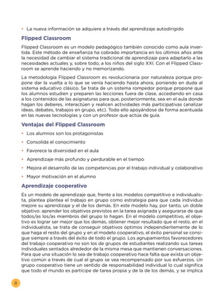 8
•	 La nueva información se adquiere a través del aprendizaje autodirigido
Flipped Classroom
Flipped Classroom es un modelo pedagógico también conocido como aula inver-
tida. Este método de enseñanza ha cobrado importancia en los últimos años ante
la necesidad de cambiar el sistema tradicional de aprendizaje para adaptarlo a las
necesidades actuales y, sobre todo, a los niños del siglo XXI. Con el Flipped Class-
room se aprende haciendo y no memorizando.
La metodología Flipped Classroom es revolucionaria por naturaleza porque pro-
pone dar la vuelta a lo que se venía haciendo hasta ahora, poniendo en duda al
sistema educativo clásico. Se trata de un sistema rompedor porque propone que
los alumnos estudien y preparen las lecciones fuera de clase, accediendo en casa
a los contenidos de las asignaturas para que, posteriormente, sea en el aula donde
hagan los deberes, interactúen y realicen actividades más participativas (analizar
ideas, debates, trabajos en grupo, etc). Todo ello apoyándose de forma acentuada
en las nuevas tecnologías y con un profesor que actúa de guía.
Ventajas del Flipped Classroom
•	 Los alumnos son los protagonistas
•	 Consolida el conocimiento
•	 Favorece la diversidad en el aula
•	 Aprendizaje más profundo y perdurable en el tiempo
•	 Mejora el desarrollo de las competencias por el trabajo individual y colaborativo
•	 Mayor motivación en el alumno
Aprendizaje cooperativo
Es un modelo de aprendizaje que, frente a los modelos competitivo e individualis-
ta, plantea plantea el trabajo en grupo como estrategia para que cada individuo
mejore su aprendizaje y el de los demás. En este modelo hay, por tanto, un doble
objetivo: aprender los objetivos previstos en la tarea asignada y asegurarse de que
todos/as los/as miembros del grupo lo hagan. En el modelo competitivo, el obje-
tivo es lograr ser mejor que los demás, obtener mejor resultado que el resto; en el
individualista, se trata de conseguir objetivos óptimos independientemente de lo
que haga el resto del grupo y en el modelo cooperativo, el éxito personal se consi-
gue siempre a través del éxito de todo el grupo. Los agrupamientos favorecedores
del trabajo cooperativo no son los de grupos de estudiantes realizando sus tareas
individuales sentados alrededor de la misma mesa que mantienen conversaciones.
Para que una situación lo sea de trabajo cooperativo hace falta que exista un obje-
tivo común a través de cual el grupo se vea recompensado por sus esfuerzos. Un
grupo cooperativo tiene un sentido de responsabilidad individual lo cual significa
que todo el mundo es partícipe de tarea propia y de la de los demás, y se implica
•	
 