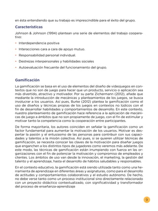 9
en ésta entendiendo que su trabajo es imprescindible para el éxito del grupo.
Características
Johnson & Johnson (1994) plantean una serie de elementos del trabajo coopera-
tivo:
•	 Interdependencia positiva
•	 Interacciones cara a cara de apoyo mutuo.
•	 Responsabilidad personal individual.
•	 Destrezas interpersonales y habilidades sociales
•	 Autoevaluación frecuente del funcionamiento del grupo.
Gamificación
La gamificación se basa en el uso de elementos del diseño de videojuegos en con-
textos que no son de juego para hacer que un producto, servicio o aplicación sea
más divertido, atractivo y motivador. Por su parte Zichermann (2012), añade que
mediante la introducción de mecánicas y planteamientos de los juegos, se busca
involucrar a los usuarios. Así pues, Burke (2012) plantea la gamificación como el
uso de diseños y técnicas propias de los juegos en contextos no lúdicos con el
fin de desarrollar habilidades y comportamientos de desarrollo. En este contexto,
nuestro planteamiento de gamificación hace referencia a la aplicación de mecáni-
cas de juego a ámbitos que no son propiamente de juego, con el fin de estimular y
motivar tanto la competencia como la cooperación entre participantes.
De forma mayoritaria, los autores coinciden en señalar la gamificación como un
factor fundamental para aumentar la motivación de los usuarios. Motivar es des-
pertar la pasión y el entusiasmo de las personas para contribuir con sus capaci-
dades y talentos a la misión colectiva. Así pues, si se quieren utilizar técnicas de
gamificación, se necesita conocer las claves de la motivación para diseñar juegos
que enganchen a los distintos tipos de jugadores como veremos más adelante. De
este modo, las técnicas de gamificación están irrumpiendo con fuerza en las or-
ganizaciones con el fin de potenciar la motivación y compromiso de empleados y
clientes. Los ámbitos de uso van desde la innovación, el marketing, la gestión del
talento y el aprendizaje, hasta el desarrollo de hábitos saludables y responsables.
En el contexto educativo, la gamificación está siendo utilizada tanto como una he-
rramienta de aprendizaje en diferentes áreas y asignaturas, como para el desarrollo
de actitudes y comportamientos colaborativos y el estudio autónomo. De hecho,
no debe verse tanto como un proceso institucional sino directamente relacionado
con un proyecto didáctico contextualizado, con significatividad y transformador
del proceso de enseñanza-aprendizaje
 
