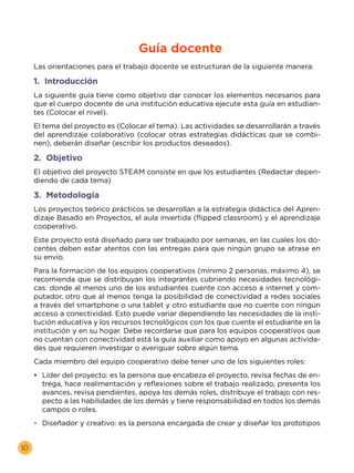 10
Las orientaciones para el trabajo docente se estructuran de la siguiente manera:
1. Introducción
La siguiente guía tiene como objetivo dar conocer los elementos necesarios para
que el cuerpo docente de una institución educativa ejecute esta guía en estudian-
tes (Colocar el nivel).
El tema del proyecto es (Colocar el tema). Las actividades se desarrollarán a través
del aprendizaje colaborativo (colocar otras estrategias didácticas que se combi-
nen), deberán diseñar (escribir los productos deseados).
2. Objetivo
El objetivo del proyecto STEAM consiste en que los estudiantes (Redactar depen-
diendo de cada tema)
3. Metodología
Los proyectos teórico prácticos se desarrollan a la estrategia didáctica del Apren-
dizaje Basado en Proyectos, el aula invertida (flipped classroom) y el aprendizaje
cooperativo.
Este proyecto está diseñado para ser trabajado por semanas, en las cuales los do-
centes deben estar atentos con las entregas para que ningún grupo se atrase en
su envío.
Para la formación de los equipos cooperativos (mínimo 2 personas, máximo 4), se
recomienda que se distribuyan los integrantes cubriendo necesidades tecnológi-
cas: donde al menos uno de los estudiantes cuente con acceso a internet y com-
putador, otro que al menos tenga la posibilidad de conectividad a redes sociales
a través del smartphone o una tablet y otro estudiante que no cuente con ningún
acceso a conectividad. Esto puede variar dependiendo las necesidades de la insti-
tución educativa y los recursos tecnológicos con los que cuente el estudiante en la
institución y en su hogar. Debe recordarse que para los equipos cooperativos que
no cuentan con conectividad está la guía auxiliar como apoyo en algunas activida-
des que requieren investigar o averiguar sobre algún tema.
Cada miembro del equipo cooperativo debe tener uno de los siguientes roles:
•	 Líder del proyecto: es la persona que encabeza el proyecto, revisa fechas de en-
trega, hace realimentación y reflexiones sobre el trabajo realizado, presenta los
avances, revisa pendientes, apoya los demás roles, distribuye el trabajo con res-
pecto a las habilidades de los demás y tiene responsabilidad en todos los demás
campos o roles.
•	 Diseñador y creativo: es la persona encargada de crear y diseñar los prototipos
Guía docente
 