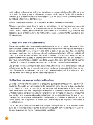 16
ta el trabajo colaborativo entre los estudiantes, como mobiliario flexible para ser
cambiado de lugar y lograr diferentes arreglos, es lo mejor. De igual forma debe
permitir que exista el espacio suficiente para que los estudiantes puedan presentar
su trabajo a los demás compañeros.
Buscar diferentes maneras de obtener el material para las actividades.
Algunos materiales para llevar a cabo las actividades no son tan comunes, pero se
puede realizar convenios de apoyo con centros de investigación o centros cien-
tíficos. Por lo mismo, también deben considerarse actividades cuyo material sea
accesible para el facilitador o la institución, o que sea fácilmente sustituible por
otro parecido.
II. Alentar el trabajo colaborativo
El trabajo colaborativo es un proceso de enseñanza en sí mismo. Resulta útil ha-
cer explícitas ciertas reglas y asumir diferentes roles en cada equipo para que el
trabajo colaborativo sea de provecho para la sesión. Lograr que los estudiantes
expongan sus ideas Los sistemas educativos han privilegiado el logro individual,
por lo que en ocasiones los estudiantes se oponen a compartir sus ideas. Podemos
contrarrestar o evitar esto al promover con ellos la importancia de que el facilita-
dor y sus compañeros conozcan sus ideas, y que éstas no se califican como buenas
o malas sino, que sirven para expresar sus posturas y presentar argumentos
Los grupos funcionan mejor si son pequeños. El número ideal para realizar trabajo
colaborativo es de tres o cinco integrantes, cuidando la representatividad de gé-
nero. Si son más estudiantes por grupo, es necesario distribuir los roles que cada
uno asumirá en el trabajo de indagación propuesto.
III. Realizar preguntas problematizadoras
Cuando se inicia una indagación, la pregunta guía (problematizadora) es muy im-
portante. Necesita ser suficientemente específica para colocar a los estudiantes
en la dirección correcta, pero debe permanecer suficientemente abierta para que
sean desafiados por ella. Las preguntas realizadas durante el desarrollo de las acti-
vidades pueden ser productivas para el proceso de indagación; aquellas preguntas
que inciten una respuesta basada en las ideas de los estudiantes más que en res-
puestas concretas sobre lo que están trabajando, lo cual puede lograrse al utilizar
frases como “en tu opinión” o “crees que”. Dar tiempo de respuesta adecuado a
los estudiantes.
Dar el tiempo suficiente a los estudiantes para que piensen en una respuesta des-
pués de realizarles una pregunta, o para que discutan con sus compañeros, propi-
cia que expresen de forma más confiada sus ideas
 