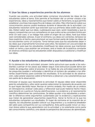 17
V. Usar las ideas y experiencias previas de los alumnos
Cuando sea posible, una actividad debe comenzar discutiendo las ideas de los
estudiantes sobre el tema. Esto permite al facilitador dar un primer vistazo a las
experiencias, ideas y razonamientos que tienen sobre un fenómeno, lo que permite
establecer una línea más específica de trabajo con ellos. Más información sobre sus
conocimientos previos podrá revelarse durante el desarrollo de la actividad. Los
estudiantes necesitan sentir que está bien que sus primeras ideas estén equivoca-
das. Deben saber que sus ideas, cualesquiera que sean, serán respetadas y que es
seguro compartirlas con sus compañeros sin que a ellos se les considere tontos por
errar. En este caso, si se indaga más sobre el origen de sus ideas, hará que éstas
sean consideradas valiosas. Si por el contrario, sus ideas son correctas, tampoco se
hace explícito el hecho, para promover así que formen parte de todas las ideas de
los estudiantes como un conjunto. Toma tiempo para que los estudiantes dejen ir
las ideas que originalmente funcionan para ellos. No bastará con una actividad de
indagación para que los estudiantes modifiquen las ideas previas que mantienen
sobre un tema y que podrían ser erróneas; será a través de la práctica constante
en diversos ámbitos que los estudiantes estén dispuestos a cuestionar y modificar
sus ideas.
V. Ayudar a los estudiantes a desarrollar y usar habilidades científicas
En la planeación de la actividad, proveer cierta estructura que ayude a los estu-
diantes a pensar en los pasos que deben seguir. Esta estructura puede darse por
medio de preguntas sobre el proceso. Si se habla de una actividad experimental,
las preguntas pueden ir enfocadas a identificar el número de variables o los dife-
rentes experimentos para controlar los resultados. Si la actividad es de observa-
ción, cabe aclarar aspectos sobre el fenómeno a observar y las características que
son parte de la observación.
Anticipar el equipo que necesitará la actividad. El equipo debe estar disponible
para los estudiantes y ellos serán quienes seleccionen lo necesario de acuerdo con
lo que hayan decidido hacer. Revisar el camino andado. Por medio de un análisis
en retrospectiva, analizar cada paso y reflexionar qué pudo haberse hecho mejor,
para tenerlo en cuenta en futuras planificaciones. La evidencia y el razonamiento
científico determinan las conclusiones. Se debe ayudar a los estudiantes a enten-
der la diferencia entre argumentos sustentados por la evidencia y explicaciones
que tratan de generalizar argumentos específicos. Variar la forma en la que los
estudiantes comparten sus resultados. En lugar de centrarse en la creación de un
reporte, los estudiantes pueden colocar sus argumentos y su evidencia alrededor
del salón para compartirla con sus compañeros. Esta parte puede incluir un resu-
men breve sobre lo que aprendieron con la actividad, y no solamente como parte
del conocimiento científico, sino desde la perspectiva del proceso de aprendizaje.
 