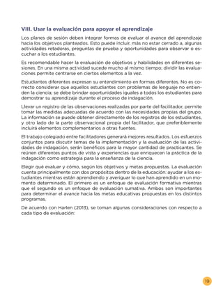 19
VIII. Usar la evaluación para apoyar el aprendizaje
Los planes de sesión deben integrar formas de evaluar el avance del aprendizaje
hacia los objetivos planteados. Esto puede incluir, más no estar cerrado a, algunas
actividades retadoras, preguntas de prueba y oportunidades para observar o es-
cuchar a los estudiantes.
Es recomendable hacer la evaluación de objetivos y habilidades en diferentes se-
siones. En una misma actividad sucede mucho al mismo tiempo; dividir las evalua-
ciones permite centrarse en ciertos elementos a la vez.
Estudiantes diferentes expresan su entendimiento en formas diferentes. No es co-
rrecto considerar que aquellos estudiantes con problemas de lenguaje no entien-
den la ciencia; se debe brindar oportunidades iguales a todos los estudiantes para
demostrar su aprendizaje durante el proceso de indagación.
Llevar un registro de las observaciones realizadas por parte del facilitador, permite
tomar las medidas adecuadas de acuerdo con las necesidades propias del grupo.
La información se puede obtener directamente de los registros de los estudiantes,
y otro lado de la parte observacional propia del facilitador, que preferiblemente
incluirá elementos complementarios a otras fuentes.
Elegir qué evaluar y cómo, según los objetivos y metas propuestas. La evaluación
cuenta principalmente con dos propósitos dentro de la educación: ayudar a los es-
tudiantes mientras están aprendiendo y averiguar lo que han aprendido en un mo-
mento determinado. El primero es un enfoque de evaluación formativa mientras
que el segundo es un enfoque de evaluación sumativa. Ambos son importantes
para determinar el avance hacia las metas educativas propuestas en los distintos
programas.
De acuerdo con Harlen (2013), se toman algunas consideraciones con respecto a
cada tipo de evaluación:
El trabajo colegiado entre facilitadores generará mejores resultados. Los esfuerzos
conjuntos para discutir temas de la implementación y la evaluación de las activi-
dades de indagación, serán benéficos para la mayor cantidad de practicantes. Se
reúnen diferentes puntos de vista y experiencias que enriquecen la práctica de la
indagación como estrategia para la enseñanza de la ciencia.
 