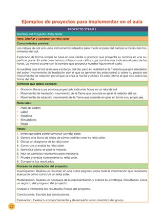 22
Ejemplos de proyectos para implementar en el aula
PROYECTO STEAM 1
Nombre del Proyecto: Reloj Solar
Reto: Diseñar y construir un reloj solar
Conocimientos previos:
Los relojes de sol son unos instrumentos ideados para medir el paso del tiempo a través del mo-
vimiento del sol.
Explicado de forma simple se basa en una varilla o gnomon que proyecta su sombra en una su-
perficie plana. En este caso hemos utilizado una cañita cuya sombra nos indicaba el paso de las
horas. Lo mismo ocurre con la sombra que proyecta nuestra figura en el suelo.
A nuestros ojos el sol se mueve a lo largo del día, pero en realidad es la Tierra la que gira alrededor
del astro (movimiento de traslación por el que se generan las estaciones) y sobre su propio eje
(movimiento de rotación por el que se crea la noche y el día). Es este último el que nos indica las
horas del día.
Términos que debes conocer:
•	 Gnomon: Barra cuya sombra proyectada indica las horas en un reloj de sol
•	 Movimiento de traslación: movimiento de la Tierra que consiste en girar al rededor del sol.
•	 Movimiento de rotación: movimiento de la Tierra que consiste en girar en torno a su propio eje.
Materiales:
•	 Plato de cartón
•	 Lápiz
•	 Plastilina
•	 Rotuladores
•	 Regla
Pasos:
1.	 Investiga sobre cómo construir un reloj solar.
2.	 Genera una lluvia de ideas de cómo podrías crear tu reloj solar.
3.	 Dibuja un diagrama de tu reloj solar.
4.	 Construye y evalúa tu reloj solar.
5.	 Identifica cómo se podría mejorar.
6.	 Haz los cambios necesarios para mejorarlo.
7.	 Prueba y evalúa nuevamente tu reloj solar.
8.	 Comparte tus resultados.
Proceso de elaboración del proyecto:
Investigación. Realiza un resumen en una o dos páginas sobre toda la información que recabaste
acerca de cómo construir un reloj solar.
Modelización. Realiza un bosquejo de la representación y explica tu estrategia. Resultados. Lleva
un registro del progreso del proyecto.
Analiza e interpreta los resultados finales del proyecto.
Conclusiones. Escribe tus conclusiones.
Evaluación. Evalúa tu comportamiento y desempeño como miembro del grupo
 