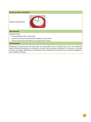 23
Cómo se verá mi proyecto:
Diseño del prototipo
Qué aprendí:
Aprendí sobre:
•	 Funcionamiento de un reloj solar
•	 Cómo funciona el movimiento de traslación de la Tierra
•	 Cómo funciona el movimiento de rotación de la Tierra
Conclusiones:
Mediante la construcción del reloj solar se comprueba cómo a medida que el sol va incidiendo
desde diferentes ángulos en el plato, la sombra que proyecta el lapicero va variando y de esta
manera se pueden diferenciar las distintas horas. Además de conocer cómo nuestros antepasa-
dos medían el tiempo.
 