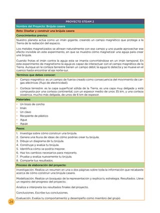 24
PROYECTO STEAM 2
Nombre del Proyecto: Brújula casera
Reto: Diseñar y construir una brújula casera
Conocimientos previos:
Nuestro planeta actúa como un imán gigante, creando un campo magnético que protege a la
Tierra de la radiación del espacio.
Cuando frotas el imán contra la aguja esta se imanta convirtiéndose en un imán temporal. En
este experimento de magnetismo la aguja es capaz de interactuar con el campo magnético de la
Tierra. Aunque en la corteza terrestre tienen un campo débil, la aguja lo detecta y se mueve en el
cuenco hasta encontrar el eje norte-sur.
Términos que debes conocer:
•	 Campo magnético: es un campo de fuerza creado como consecuencia del movimiento de car-
gas eléctricas (flujo de electricidad).
•	 Corteza terrestre: es la capa superficial sólida de la Tierra, es una capa muy delgada y está
compuesta por una corteza continental, con un espesor medio de unos 35 km, y una corteza
oceánica, mucho más delgada, de unos de 6 km de espesor.
Materiales:
•	 Un trozo de corcho
•	 Imán
•	 Un clavo
•	 Recipiente de plástico
•	 Agua
•	 Aguja
Pasos:
1.	 Investiga sobre cómo construir una brújula.
2.	 Genera una lluvia de ideas de cómo podrías crear tu brújula.
3.	 Dibuja un diagrama de tu brújula.
4.	 Construye y evalúa tu brújula.
5.	 Identifica cómo se podría mejorar.
6.	 Haz los cambios necesarios para mejorarlo.
7.	 Prueba y evalúa nuevamente tu brújula.
8.	 Comparte tus resultados.
Proceso de elaboración del proyecto:
Investigación. Realiza un resumen en una o dos páginas sobre toda la información que recabaste
acerca de cómo construir una brújula casera.
Modelización. Realiza un bosquejo de la representación y explica tu estrategia. Resultados. Lleva
un registro del progreso del proyecto.
Analiza e interpreta los resultados finales del proyecto.
Conclusiones. Escribe tus conclusiones.
Evaluación. Evalúa tu comportamiento y desempeño como miembro del grupo
Los metales magnetizados se alinean naturalmente con ese campo y uno puede aprovechar ese
efecto invisible en este experimento, en que se muestra cómo magnetizar una aguja para crear
una brújula.
 