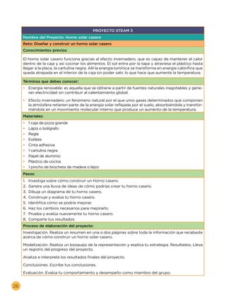 26
PROYECTO STEAM 3
Nombre del Proyecto: Horno solar casero
Reto: Diseñar y construir un horno solar casero
Conocimientos previos:
El horno solar casero funciona gracias al efecto invernadero, que es capaz de mantener el calor
dentro de la caja y así cocinar los alimentos. El sol entra por la tapa y atraviesa el plástico hasta
llegar a la placa, la cartulina negra. Allí la energía lumínica se transforma en energía calorífica que
queda atrapada en el interior de la caja sin poder salir, lo que hace que aumente la temperatura.
Términos que debes conocer:
•	 Energía renovable: es aquella que se obtiene a partir de fuentes naturales inagotables y gene-
ran electricidad sin contribuir al calentamiento global.
•	 Efecto invernadero: un fenómeno natural por el que unos gases determinados que componen
la atmósfera retienen parte de la energía solar reflejada por el suelo, absorbiéndola y transfor-
mándola en un movimiento molecular interno que produce un aumento de la temperatura.
Materiales:
•	 1 caja de pizza grande
•	 Lápiz o bolígrafo
•	 Regla
•	 Estilete
•	 Cinta adhesiva
•	 1 cartulina negra
•	 Papel de aluminio
•	 Plástico de cocina
•	 1 pincho de brocheta de madera o lápiz
Pasos:
1.	 Investiga sobre cómo construir un Horno casero.
2.	 Genera una lluvia de ideas de cómo podrías crear tu horno casero.
3.	 Dibuja un diagrama de tu horno casero.
4.	 Construye y evalúa tu horno casero.
5.	 Identifica cómo se podría mejorar.
6.	 Haz los cambios necesarios para mejorarlo.
7.	 Prueba y evalúa nuevamente tu horno casero.
8.	 Comparte tus resultados.
Proceso de elaboración del proyecto:
Investigación. Realiza un resumen en una o dos páginas sobre toda la información que recabaste
acerca de cómo construir un horno solar casero.
Modelización. Realiza un bosquejo de la representación y explica tu estrategia. Resultados. Lleva
un registro del progreso del proyecto.
Analiza e interpreta los resultados finales del proyecto.
Conclusiones. Escribe tus conclusiones.
Evaluación. Evalúa tu comportamiento y desempeño como miembro del grupo.
 