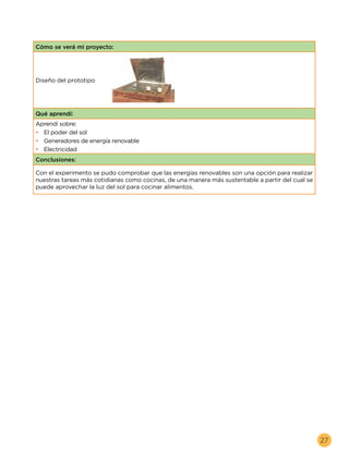 27
Cómo se verá mi proyecto:
Diseño del prototipo
Qué aprendí:
Aprendí sobre:
•	 El poder del sol
•	 Generadores de energía renovable
•	 Electricidad
Conclusiones:
Con el experimento se pudo comprobar que las energías renovables son una opción para realizar
nuestras tareas más cotidianas como cocinas, de una manera más sustentable a partir del cual se
puede aprovechar la luz del sol para cocinar alimentos.
 