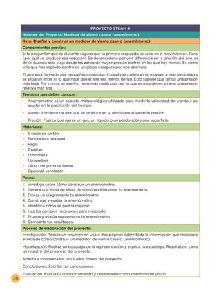 28
PROYECTO STEAM 4
Nombre del Proyecto: Medidor de viento casero (anemómetro)
Reto: Diseñar y construir un medidor de viento casero (anemómetro)
Conocimientos previos:
Si te preguntan qué es el viento seguro que tu primera respuesta es «aire en el movimiento». Pero,
¿por qué se produce esa reacción? Se desencadena por una diferencia en la presión del aire, es
decir, cuando este viaja desde las zonas de mayor presión a otras en las que hay menos. Es como
si lo que has soplado dentro de un globo escapara por una abertura.
El aire está formado por pequeñas moléculas. Cuando se calientan se mueven a más velocidad y
se separan entre sí, lo que hace que el aire sea menos denso. Esto supone que tenga una presión
más baja. Por contra, el aire frío tiene más moléculas por lo que es más denso y tiene una presión
relativa más alta.
Términos que debes conocer:
•	 Anemómetro: es un aparato meteorológico utilizado para medir la velocidad del viento y así
ayudar en la predicción del tiempo.
•	 Viento: corriente de aire que se produce en la atmósfera al variar la presión
•	 Presión: Fuerza que ejerce un gas, un líquido o un sólido sobre una superficie.
Materiales:
•	 5 vasos de cartón
•	 Perforadora de papel
•	 Regla
•	 2 pajitas
•	 1 chincheta
•	 1 grapadora
•	 Lápiz con goma de borrar
•	 Opcional: ventilador
Pasos:
1.	 Investiga sobre cómo construir un anemómetro.
2.	 Genera una lluvia de ideas de cómo podrías crear tu anemómetro.
3.	 Dibuja un diagrama de tu anemómetro.
4.	 Construye y evalúa tu anemómetro.
5.	 Identifica cómo se podría mejorar.
6.	 Haz los cambios necesarios para mejorarlo.
7.	 Prueba y evalúa nuevamente tu anemómetro.
8.	 Comparte tus resultados.
Proceso de elaboración del proyecto:
nvestigación. Realiza un resumen en una o dos páginas sobre toda la información que recabaste
acerca de cómo construir un medidor de viento casero (anemómetro).
Modelización. Realiza un bosquejo de la representación y explica tu estrategia. Resultados. Lleva
un registro del progreso del proyecto.
Analiza e interpreta los resultados finales del proyecto.
Conclusiones. Escribe tus conclusiones.
Evaluación. Evalúa tu comportamiento y desempeño como miembro del grupo.
 