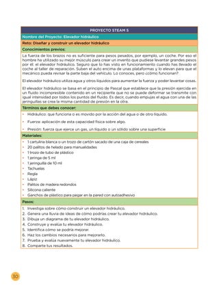 30
PROYECTO STEAM 5
Nombre del Proyecto: Elevador hidráulico
Reto: Diseñar y construir un elevador hidráulico
Conocimientos previos:
La fuerza de los brazos no es suficiente para pesos pesados, por ejemplo, un coche. Por eso el
hombre ha utilizado su mejor músculo para crear un invento que pudiese levantar grandes pesos
por él: el elevador hidráulico. Seguro que lo has visto en funcionamiento cuando has llevado el
coche al taller de reparación. Suben el auto encima de unas plataformas y lo elevan para que el
mecánico pueda revisar la parte baja del vehículo. Lo conoces, pero ¿cómo funcionan?
El elevador hidráulico utiliza agua y otros líquidos para aumentar la fuerza y poder levantar cosas.
El elevador hidráulico se basa en el principio de Pascal que establece que la presión ejercida en
un fluido incompresible contenido en un recipiente que no se puede deformar se transmite con
igual intensidad por todos los puntos del fluido. Es decir, cuando empujas el agua con una de las
jeringuillas se crea la misma cantidad de presión en la otra.
Términos que debes conocer:
•	 Hidráulico: que funciona o es movido por la acción del agua o de otro líquido.
•	 Fuerza: aplicación de esta capacidad física sobre algo.
•	 Presión: fuerza que ejerce un gas, un líquido o un sólido sobre una superficie
Materiales:
•	 1 cartulina blanca o un trozo de cartón sacado de una caja de cereales
•	 20 palitos de helado para manualidades
•	 1 trozo de tubo de plástico
•	 1 jeringa de 5 ml
•	 1 jeringuilla de 10 ml
•	 Tachuelas
•	 Regla
•	 Lápiz
•	 Palitos de madera redondos
•	 Silicona caliente
•	 Ganchos de plástico para pegar en la pared con autoadhesivo
Pasos:
1.	 Investiga sobre cómo construir un elevador hidráulico.
2.	 Genera una lluvia de ideas de cómo podrías crear tu elevador hidráulico.
3.	 Dibuja un diagrama de tu elevador hidráulico.
4.	 Construye y evalúa tu elevador hidráulico.
5.	 Identifica cómo se podría mejorar.
6.	 Haz los cambios necesarios para mejorarlo.
7.	 Prueba y evalúa nuevamente tu elevador hidráulico.
8.	 Comparte tus resultados.
 