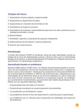 7
Trabajos del futuro
1.	 Especialista en banca digital y criptomonedas
2.	Especialista en alojamiento de datos
3.	Especialistas en impresión de alimentos en 3D
4.	Diseñadores de órganos humanos
5.	Diseñadores de avatares o responsable de relaciones con ellos: experiencias con
realidad aumentada y virtual.
6.	Biotecnólogos.
7.	Diseñador, ingeniero o arquitecto de espacios inteligentes.
8.	Atleta profesional de eSports / Gamer profesional.
9.	Director de modernización
Metodología
A través del enfoque STEAM se fortalecen varias de estas habilidades cuando se
trabaja de la mano de metodologías activas y técnicas tales como el Aprendizaje
Basado en Proyectos, el Aprendizaje Basado en Problemas, el flipped classroom, la
gamificación y el aprendizaje cooperativo.
Aprendizaje basado en problemas
Barrows (1986) define al ABP como “un método de aprendizaje basado en el prin-
cipio de usar problemas como punto de partida para la adquisición e integración
de los nuevos conocimientos”. Desde que fue propuesto en la Escuela de Medicina
de la Universidad de McMaster, el ABP ha ido evolucionando y adaptándose a las
necesidades de las diferentes áreas en las que fue adoptado, lo cual ha implicado
que sufra muchas variaciones con respecto a la propuesta original. Sin embargo,
sus características fundamentales, que provienen del modelo desarrollado en Mc-
Master, son las siguientes (Barrows, 1996):
•	 El aprendizaje está centrado en el alumno
•	 El aprendizaje se produce en grupos pequeños de estudiantes
•	 Los profesores son facilitadores o guías
•	 Los problemas forman el foco de organización y estímulo para el aprendizaje
•	 Los problemas son un vehículo para el desarrollo de habilidades de resolución
de problemas
 