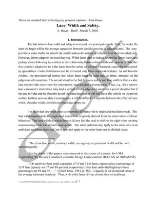 The terms lane width, roadway width, carriageway or pavement width will be used
1
interchangeably.
Earlier drafts of this papers were prepared in the course of a project for UMA
2
Engineering (for the new Canadian Geometric Design Guide) and for DELCAN (in ORSAM 98).
“On rural two-lane roads capacities of 10 and 11-fr lanes, expressed as a percentage of
3
12-ft lane capacity are 77 and 88 percent, respectively.r four lane undivided highways these
percentages are 89 and 95 . . .” (Green book, 1984, p. 360). Capacity is the reciprocal value of
the average minimum headway. Thus, with wider lanes drivers choose shorter headways.
1.1
C:workPROJECTSHSISIHSDM-MultilaneLiterature Reviews1. Lane widthlane width.wpd
This is an unedited draft reflecting my personal opinions. Ezra Hauer
Lane Width and Safety.
1
E. Hauer. Draft , March 7, 2000.
2
1. Introduction.
The link between lane width and safety is woven of two principal strands. First, the wider the
lanes the larger will be the average separation between vehicles moving in adjacent lanes. This may
provide a wider buffer to adsorb the small random deviations of vehicles from their intended path.
However, drivers adapt to the road they see. Wider lanes tend to induce somewhat faster travel and
perhaps closer following (as evident in the relationship between lane width and capacity ). Whether
3
this complex adaptation to wider lanes benefits safety or whether it harms it, cannot be anticipated
by speculation. Useful information can be extracted only from empirical evidence. As will become
evident, the preconceived notion that wider lanes must be safer has, at times, intruded on the
judgement of researchers. The second strand in the link between safety and lane width is that a wider
lane may provides more room for correction in near-accident circumstances. Thus, e.g., for a narrow
lane a moment’s inattention may lead a vehicle off the edge-drop and onto a gravel shoulder but if
the lane is wider and the shoulder paved the same inattention will still leave the vehicle on the paved
surface. In these near-accident circumstances, it will be difficult to separate between the effect of lane
width, shoulder width, shoulder paving, edge-drops etc.
It is likely that lane width plays a somewhat different role in single and multilane roads. The
lane width requirements for single-lane roads were originally derived from the observation of driver
behaviour. That lane width at which drivers did not feel the need to shift to the right when meeting
and oncoming truck was deemed appropriate. The same criterion may apply to the inner lane of an
undivided multilane lane road, but it does not apply to the other lanes nor to divided roads.
 