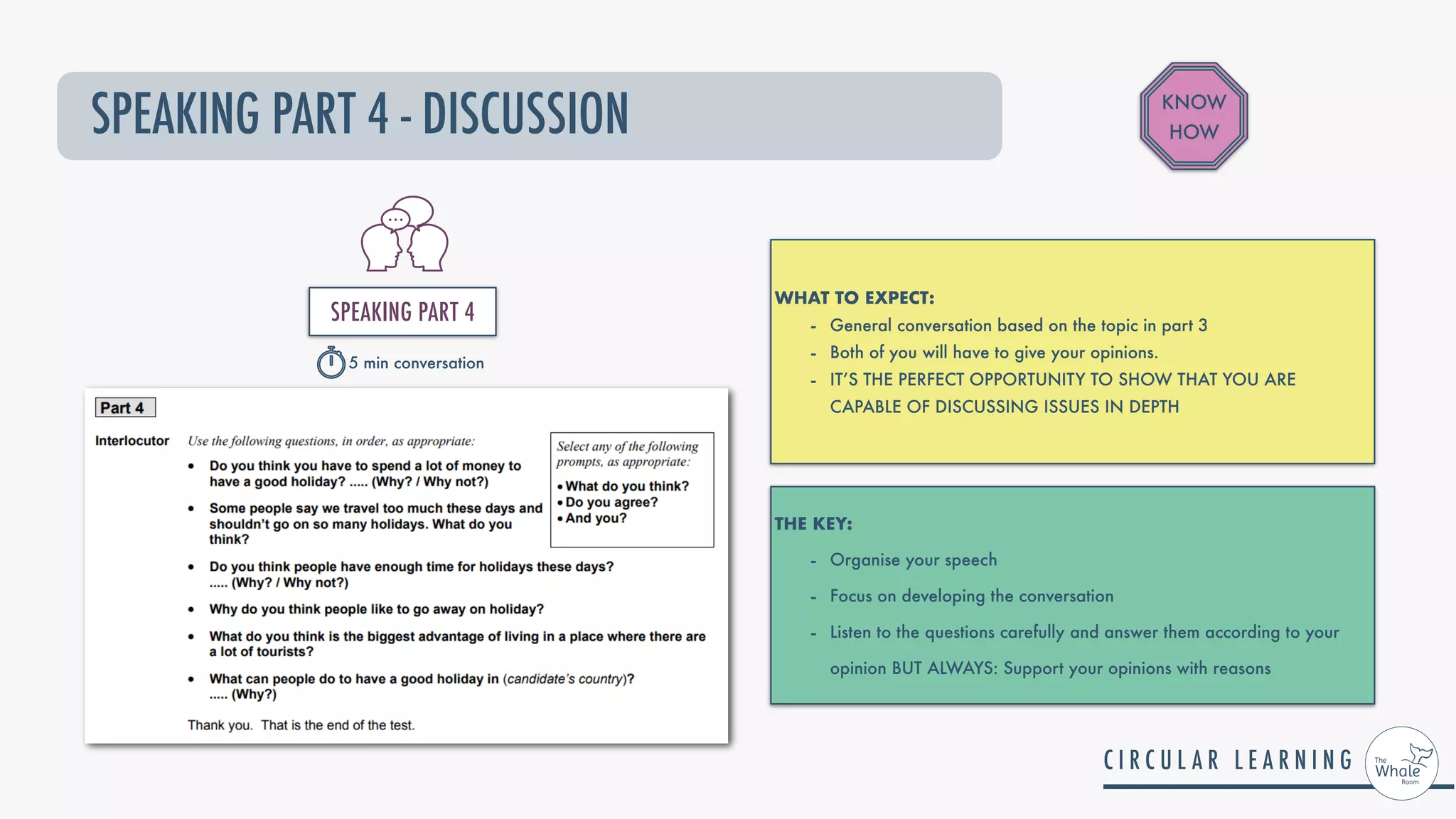 SPEAKING PART 4 - DISCUSSION
WHAT TO EXPECT:


- General conversation based on the topic in part 3


- Both of you will have to give your opinions.


- IT’S THE PERFECT OPPORTUNITY TO SHOW THAT YOU ARE
CAPABLE OF DISCUSSING ISSUES IN DEPTH
THE KEY:


- Organise your speech


- Focus on developing the conversation


- Listen to the questions carefully and answer them according to your
opinion BUT ALWAYS: Support your opinions with reasons
KNOW
HOW
SPEAKING PART 4


5 min conversation
 