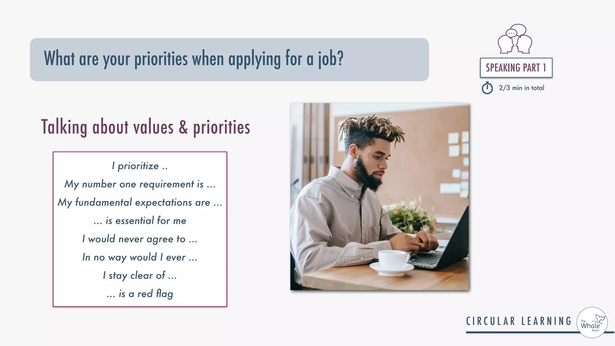 SPEAKING PART 1


2/3 min in total
What are your priorities when applying for a job?
I prioritize ..


My number one requirement is ...


My fundamental expectations are ...


... is essential for me


I would never agree to ...


In no way would I ever ...


I stay clear of ...


... is a red
fl
ag
Talking about values & priorities
 