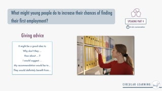 What might young people do to increase their chances of nding
their rst employment? SPEAKING PART 4


4 min conversation
It might be a good idea to


Why don't they ...


How about ... ?


I would suggest ...


My recommendation would be to ..


They would de
fi
nitely bene
fi
t from...
Giving advice
 